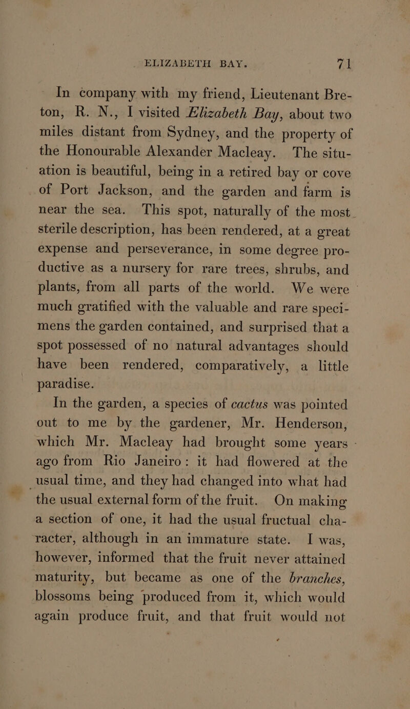 In company with my friend, Lieutenant Bre- ton, R. N., I visited Klizabeth Bay, about two miles distant from Sydney, and the property of the Honourable Alexander Macleay. The situ- ation is beautiful, being in a retired bay or cove of Port Jackson, and the garden and farm is near the sea. This spot, naturally of the most. sterile description, has been rendered, at a great expense and perseverance, in some degree pro- ductive as a nursery for rare trees, shrubs, and plants, from all parts of the world. We were - much gratified with the valuable and rare speci- mens the garden contained, and surprised that a spot possessed of no natural advantages should have been rendered, comparatively, a little paradise. In the garden, a species of cactus was pointed out to me by the gardener, Mr. Henderson, which Mr. Macleay had brought some years - ago from Rio Janeiro: it had flowered at the _usual time, and they had changed into what had the usual external form of the fruit. On making a section of one, it had the usual fructual cha- racter, although in an immature state. I was, however, informed that the fruit never attained maturity, but became as one of the branches, blossoms being produced from it, which would again produce fruit, and that fruit would not
