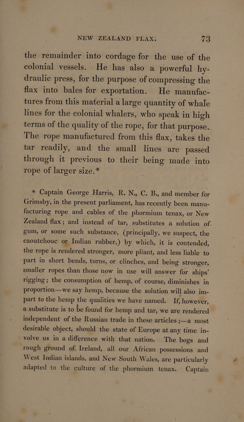 the remainder into cordage for the use of the colonial vessels. He has also a powerful hy- draulic press, for the purpose of compressing the flax into bales for exportation. He manufac- tures from this material a large quantity of whale lines for the colonial whalers, who speak in high terms of the quality of the rope, for that purpose. The rope manufactured from this flax, takes the tar readily, and the small lines are passed through it previous to their being made into rope of larger size.* * Captain George Harris, R. N., C. B., and member for Grimsby, in the present parliament, has recently been manu- facturing rope and cables of the phormium tenax, or New Zealand flax; and instead of tar, substitutes a solution of. _ gum, or some such substance, (principally, we suspect, the caoutchouc or Indian rubber,) by which, it is contended, the rope is rendered stronger, more pliant, and less liable to part in short bends, turns, or. clinches, and being stronger, smaller ropes than those now in use will answer for ships’ rigging ; the consumption of hemp, of course, diminishes in proportion—we say hemp, because the solution will also im- part to the hemp the qualities we have named. If, however, a substitute is to be found for hemp and tar, we are rendered independent of the Russian trade in these articles ;—a most desirable object, should the state of Europe at any time in- volve us in a difference with that nation. The bogs and rough ground of. Ireland, all our African possessions and West Indian islands, and New South Wales, are particularly adapted to the culture of the phormium tenax. Captain