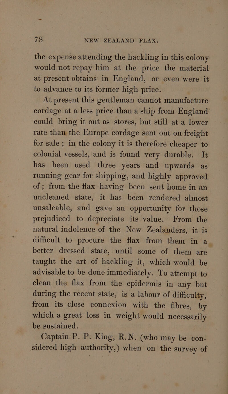 the expense attending the hackling in this colony would not repay him at the price the material at present obtains in England, or even were it to advance to its former high price. At present this gentleman cannot manufacture cordage at a less price than a ship from England could bring it out as stores, but still at a lower rate than the Europe cordage sent out on freight for sale ; in the colony it is therefore cheaper to colonial vessels, and is found very durable. It has been used three years and upwards as running gear for shipping, and highly approved of ; from the flax having been sent home in an uncleaned state, it has been rendered almost unsaleable, and gave an opportunity for those prejudiced to depreciate its value. From the natural indolence of the New Zealanders, it is dificult to procure the flax from them in a_ better dressed state, until some of them are taught the art of hackling it, which would be advisable to be done immediately. To attempt to clean the flax from the epidermis in any but during the recent state, is a labour of difficulty, from its close connexion with the fibres, by which a great loss in weight would necessarily be sustained. Captain P. P. King, R.N. (who may be con- sidered high authority,) when on the survey of