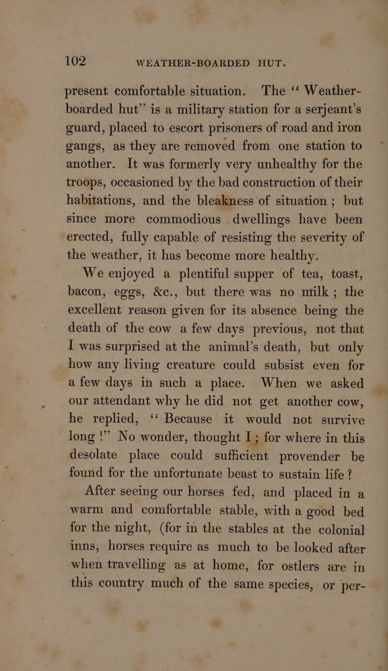 present comfortable situation. The ‘‘ Weather- boarded hut” is a military station for a serjeant’s guard, placed to escort prisoners of road and iron gangs, as they are removed from one station to another. It was formerly very unhealthy for the troops, occasioned by the bad construction of their habitations, and the bleakness of situation ; but since more commodious dwellings have been erected, fully capable of resisting the severity of the weather, it has become more healthy. | We enjoyed a plentiful supper of tea, toast, bacon, eggs, &amp;c., but there was no milk; the excellent reason given for its absence being the death of the cow a few days previous, not that I was surprised at the animal’s death, but only how any living creature could subsist even for a few days in such a place. When we asked our attendant why he did not get another cow, he replied, ‘‘ Because it would not survive long !” No wonder, thought I; for where in this desolate place could sufficient provender be found for the unfortunate beast to sustain life ? After seeing our horses fed, and placed in a warm and comfortable stable, with a good bed for the night, (for in the stables at the colonial inns, horses require as much to be looked after when travelling as at home, for ostlers are in this country much of the same species, or per-