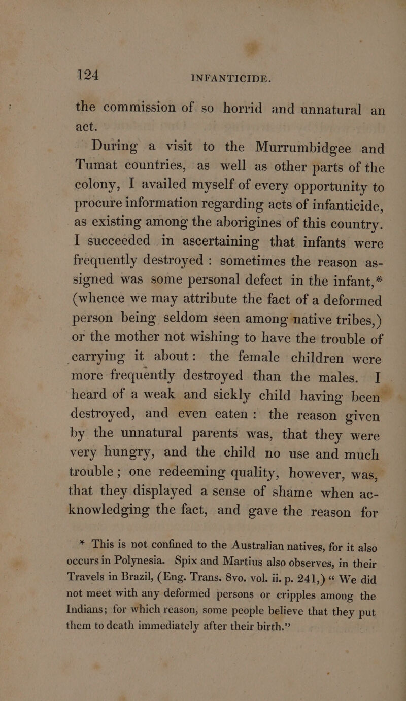 the commission of so horrid and unnatural an act. During a visit to the Murrumbidgee and Tumat countries, as well as other parts of the colony, I availed myself of every opportunity to procure information regarding acts of infanticide, as existing among the aborigines of this country. I succeeded in ascertaining that infants were frequently destroyed : sometimes the reason as- signed was some personal defect in the infant,* (whence we may attribute the fact of a deformed person being seldom seen among native tribes, ) or the mother not wishing to have the trouble of cearrying it about: the female children were more frequently destroyed than the males. I heard of a weak and sickly child having been destroyed, and even eaten: the reason elven by the unnatural parents was, that they were very hungry, and the child no use and much trouble ; one redeeming quality, however, was, that they displayed a sense of shame when ac- knowledging the fact, and gave the reason for * This is not confined to the Australian natives, for it also occurs in Polynesia. Spix and Martius also observes, in their Travels in Brazil, (Eng. Trans. 8vo. vol. ii. p. 241,) “ We did not meet with any deformed persons or cripples among the Indians; for which reason, some people believe that they put them to death immediately after their birth.”