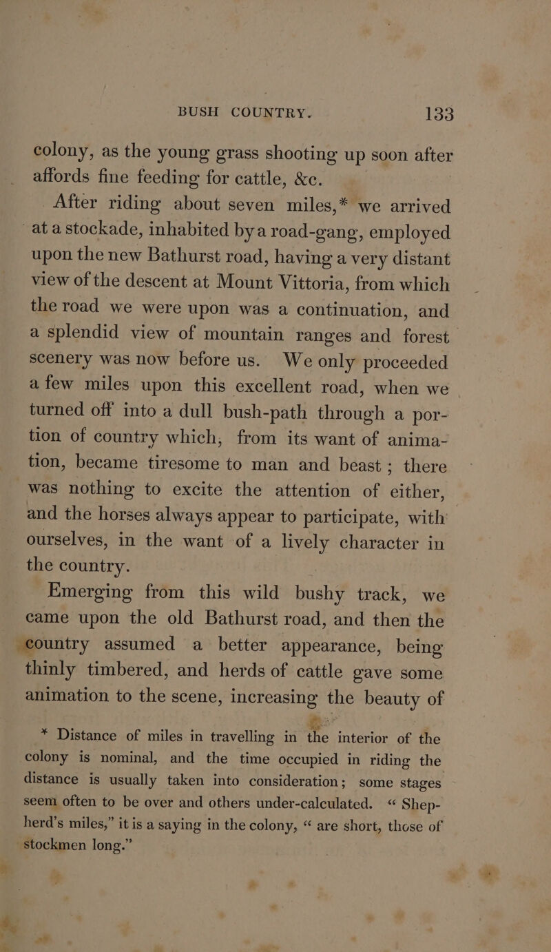 colony, as the young grass shooting up soon after affords fine feeding for cattle, &amp;c. After riding about seven miles,* we arrived ata stockade, inhabited bya road-gang, employed upon the new Bathurst road, having a very distant view of the descent at Mount Vittoria, from which the road we were upon was a continuation, and a splendid view of mountain ranges and forest scenery was now before us. We only proceeded afew miles upon this excellent road, when we ~ turned off into a dull bush-path through a por- tion of country which, from its want of anima- tion, became tiresome to man and beast ; there was nothing to excite the attention of either, and the horses always appear to participate, with ourselves, in the want of a lively character in the country. | Emerging from this wild bushy track, we came upon the old Bathurst road, and then the country assumed a better appearance, being thinly timbered, and herds of cattle gave some animation to the scene, increasing the beauty of * Distance of miles in travelling in v. interior of the colony is nominal, and the time occupied in riding the distance is usually taken into consideration; some stages seem often to be over and others under-calculated. “ Shep- herd’s miles,” it is a saying in the colony, “ are short, those of stockmen long.”