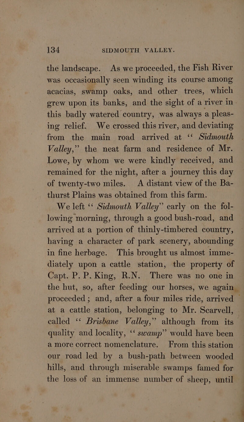 the landscape. As we proceeded, the Fish River was occasionally seen winding its course among acacias, swamp oaks, and other trees, which grew upon its banks, and the sight of a river in- this badly watered country, was always a pleas- ing relief. We crossed this river, and deviating from the main road arrived at ‘‘ Sidmouth Valley,” the neat farm and residence of Mr. Lowe, by whom we were kindly received, and remained for the night, after a journey this day of twenty-two miles. A distant view of the Ba- thurst Plains was obtained from this farm. We left ‘‘ Sidmouth Valley’ early on the fol- lowing morning, through a good bush-road, and arrived at a portion of thinly-timbered country, having a character of park scenery, abounding in fine herbage. This brought us almost imme- diately upon a cattle station, the property of Capt. P. P. King, R.N. There was no one in the hut, so, after feeding our horses, we again proceeded ; and, after a four miles ride, arrived © at a cattle station, belonging to Mr. Scarvell, called ‘‘ Brisbane Valley,” although from its quality and locality, ‘‘ swamp” would have been a more correct nomenclature. From this station our road led by a bush-path between wooded hills, and through miserable swamps famed for the loss of an immense number of sheep, until