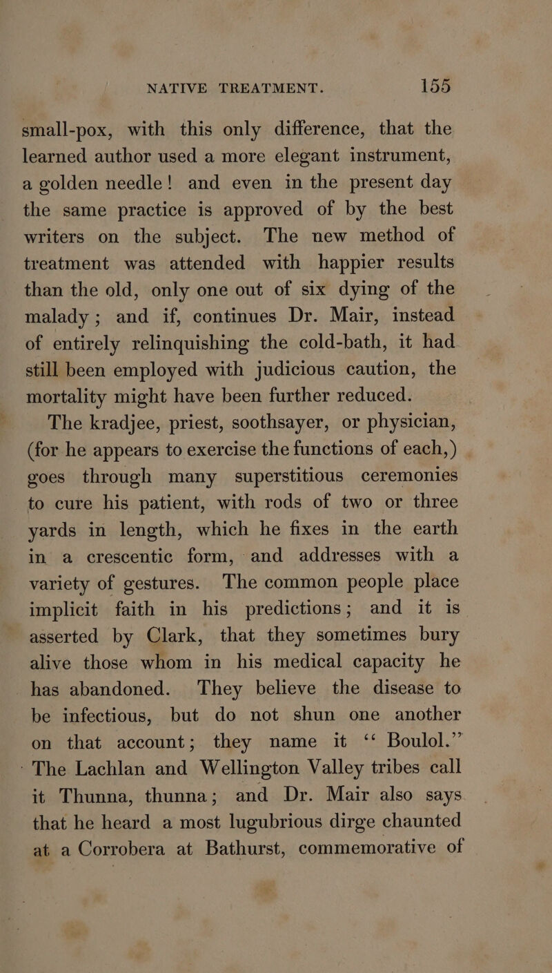 small-pox, with this only difference, that the learned author used a more elegant instrument, a golden needle! and even in the present day the same practice is approved of by the best writers on the subject. The new method of treatment was attended with happier results than the old, only one out of six dying of the malady ; and if, continues Dr. Mair, instead of entirely relinquishing the cold-bath, it had still been employed with judicious caution, the mortality might have been further reduced. The kradjee, priest, soothsayer, or physician, (for he appears to exercise the functions of each,) | goes through many superstitious ceremonies to cure his patient, with rods of two or three yards in length, which he fixes in the earth in a crescentic form, and addresses with a variety of gestures. The common people place implicit faith in his predictions ; and it is asserted by Clark, that they sometimes bury alive those whom in his medical capacity he has abandoned. They believe the disease to be infectious, but do not shun one another on that account; they name it ‘‘ Boulol.” - The Lachlan and Wellington Valley tribes call it Thunna, thunna ; and Dr. Mair also says that he heard a most lugubrious dirge chaunted at a Corrobera at Bathurst, commemorative of