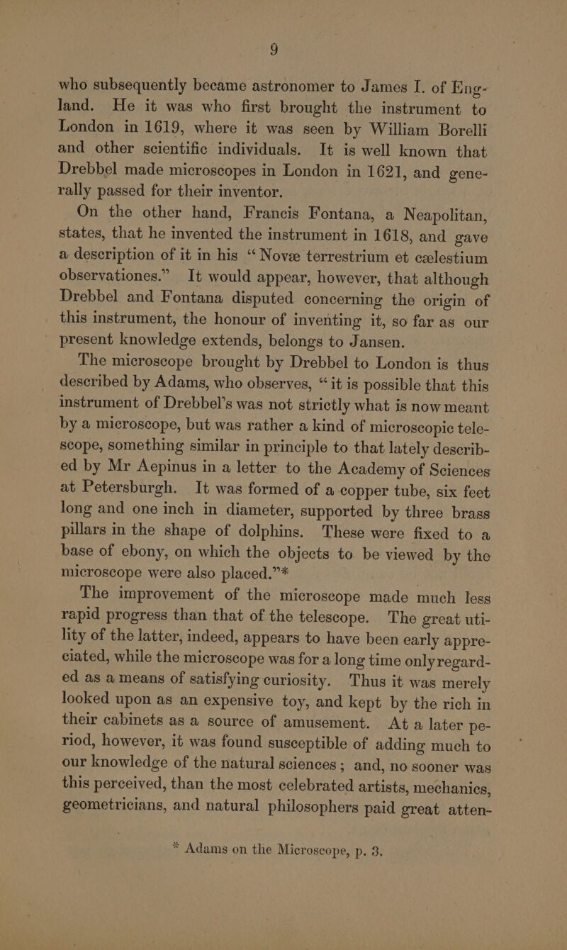 who subsequently became astronomer to James I. of Eng- Jand. He it was who first brought the instrument to London in 1619, where it was seen by William Borelli and other scientific individuals. It is well known that Drebbel made microscopes in London in 1621, and gene- rally passed for their inventor. On the other hand, Francis Fontana, a Neapolitan, states, that he invented the instrument in 1618, and gave a description of it in his “ Nove terrestrium et ceelestium observationes.” It would appear, however, that although © Drebbel and Fontana disputed concerning the origin of this instrument, the honour of inventing it, so far as our _ present knowledge extends, belongs to Jansen. The microscope brought by Drebbel to London is thus described by Adams, who observes, “it is possible that this instrument of Drebbel’s was not strictly what is now meant by a microscope, but was rather a kind of microscopic tele- scope, something similar in principle to that lately describ- ed by Mr Aepinus in a letter to the Academy of Sciences at Petersburgh. It was formed of a copper tube, six feet long and one inch in diameter, supported by three brass pillars in the shape of dolphins. These were fixed to a base of ebony, on which the objects to be viewed by the microscope were also placed.”* The improvement of the microscope made much less rapid progress than that of the telescope. The great uti- lity of the latter, indeed, appears to have been early appre- ciated, while the microscope was for a long time onlyregard- ed as a means of satisfying curiosity. Thus it was merely looked upon as an expensive toy, and kept by the rich in their cabinets as a source of amusement. At a later pe- riod, however, it was found susceptible of adding much to our knowledge of the natural sciences; and, no sooner was this perceived, than the most celebrated artists, mechanics, geometricians, and natural philosophers paid great atten- * Adams on the Microscope, p. 3.