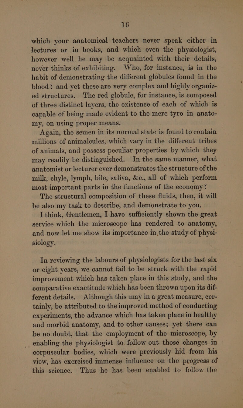 which your anatomical teachers never speak either in lectures or in books, and which even the physiologist, however well he may be acquainted with their details, never thinks of exhibiting. Who, for instance, is in the habit of demonstrating the different globules found in the blood? and yet these are very complex and highly organiz- ed structures. The red globule, for instance, is composed of three distinct layers, the existence of each of which is capable of being made evident to the mere tyro in anato- my, on using proper means. Again, the semen in its normal state is found to contain millions of animalcules, which vary in the different tribes of animals, and possess peculiar properties by which they may readily be distinguished. In the same manner, what anatomist or lecturer ever demonstrates the structure of the milk, chyle, lymph, bile, saliva, &amp;c., all of which perform most important parts in the functions of the economy ? The structural composition of these fluids, then, it will be also my task to describe, and demonstrate to you. I think, Gentlemen, I have sufficiently shown the great service which the microscope has rendered to anatomy, and now let me show its importance in,the study of physi- siology. In reviewing the labours of physiologists for the last six or eight years, we cannot fail to be struck with the rapid improvement which has taken place in this study, and the comparative exactitude which has been thrown upon its dif- ferent details. Although this may in a great measure, cer- tainly, be attributed to the improved method of conducting experiments, the advance which has taken place in healthy and morbid anatomy, and to other causes; yet there can be no doubt, that the employment of the microscope, by enabling the physiologist to. follow out those changes in corpuscular bodies, which were previously hid from his view, has exercised immense influence on the progress of this science. Thus he has been enabled to follow the