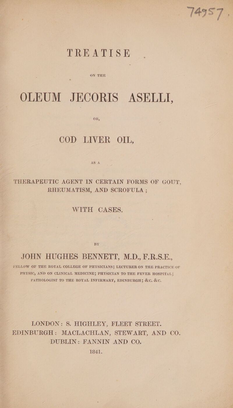 TREATISE ON THE OLEUM JECORIS ASELLTI, OR, COD LIVER OIL, AS A THERAPEUTIC AGENT IN CERTAIN FORMS OF GOUT, RHEUMATISM, AND SCROFULA ; WITH CASES. BY JOHN HUGHES BENNETT, M.D., F.R.S.E., FELLOW OF THE ROYAL COLLEGE OF PHYSICIANS} LECTURER ON THE PRACTICE OF PHYSIC, AND ON CLINICAL MEDICINE; PHYSICIAN TO THE FEVER HOSPITAL; PATHOLOGIST TO THE ROYAL INFIRMARY, EDINBURGH; &amp;c. &amp;c. LONDON: 8. HIGHLEY, FLEET STREET. EDINBURGH: MACLACHLAN, STEWART, AND CO. DUBLIN: FANNIN AND CO. 1841.