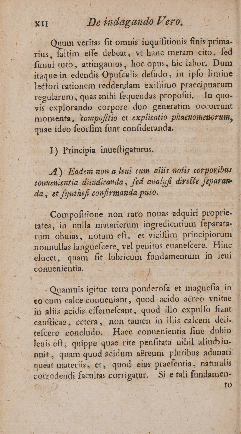 ! xu. »- Jeéudagando Vero. — qum veritas fit omnis inquifitionis finis prima- rius, faltim effe. debeat, vt hanc metam cito, fed funul tuto, attingamus, hoc opus, hic labor, Dum itaque in edendis Opufculis defudo, in ipfo limine . - lectori rationem reddendam exifiimo praecipuarum regularum, quas inihi fequendas propofui, In quo- vis explorando corpore duo generatim occurrunt. momenta, tompofitio et explicatio phaenomeuorum, quae ideo feorfim funt confideranda. ET I) Principia inueftigaturus. A). Eadem non a [eui cum. aliis notis corporibus conuenientia diisidicanda , fed. analufi. diretie fiparan- da, et funthefi confirmanda puto. aote . Compofitione non raro nouas adquiri proprie- | tates, in nulla materierum ingredientium feparata- | rum obuias, notum eft, et viciffim principiorum nonnullas languefcere, vel penitus euanefcere. Hinc elucet, quam fit lubricum fundamentum in leui conuenientia. - Quamuis igitur terra ponderofa et magnefia in eo cum calce conueniant, quod acido aéreo vnitae. in aliis acidis efferuefcant, quod illo expulfo fiant cauflicae, cetera, non tamen in illis calcem deli- tefcere concludo. Haec conuenientia fine dubio - leuis.eft; quippe quae rite penfitata nihil aliuc»in-. nuit, quam quod acidum aérenm pluribus adunari queat materiis, et, quod. eius praefentia, naturalis corrodeudi facultas corrigatur. — Si e tali fundamen- | to t ,