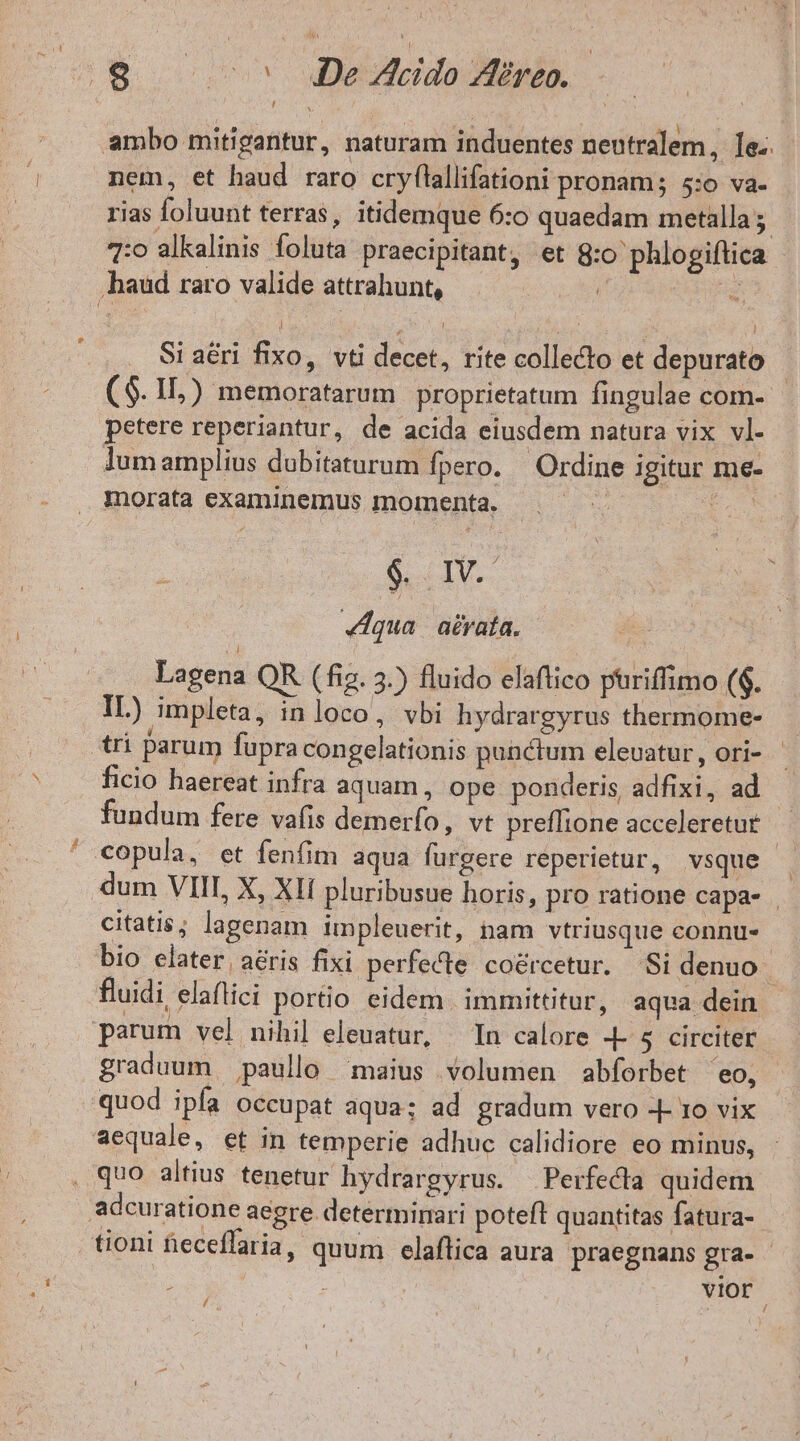 $ ^ JDe Acido Areo. ambo mitigantur, naturam induentes nentralem, le. nem, et haud raro cryflallifationi pronam; 5:o va- rias foluunt terras, itidemque 6:0 quaedam metalla 7:0 alkalinis foluta praecipitant, et 8:0 phlogiftica haud raro valide attrahunt, LM RERELE Si a&amp;i fixo, vti decet, rite collecto et depurato ($. II,) memoratarum | proprietatum fingulae com- petere reperiantur, de acida eiusdem natura vix vI- lumamplius dubitaturum fpero. | Ordine igitur me- morata examinemus momenta. : EN 8 IN. «dua | a£rata. Lagena QR (fig. 3.) fluido elaftico phriffimo ($. IL) impleta, inloco, vbi hydrargyrus thermome- tri parum fupra congelationis punctum elevatur, ori- ficio haereat infra aquam, ope ponderis, adfixi, ad fundum fere vafis demerfo, vt preffione acceleretut | ' copula, et fenfim aqua furgere reperietur, vsque — dum VIII, X, XII pluribusue horis, pro ratione capa- | citatis; lapenam impleuerit, nam vtriusque connus. bio elater. aéris fixi perfecte coércetur. Si denuo ; fluidi elaflici portio eidem. immittitur, aqua dein | parum vel nihil eleuatur, In calore .L 5$ circiter graduum paullo maius volumen abforbet 'eo, quod ipfa occupat aqua; ad gradum vero -- ro vix aequale, et in temperie adhuc calidiore eo minus, . quo altius tenetur hydrargyrus. Perfecta quidem adcuratione aegre determinari poteft quantitas fatura- tioni eceflaria, quum elaftica aura praegnans gra- - vior /