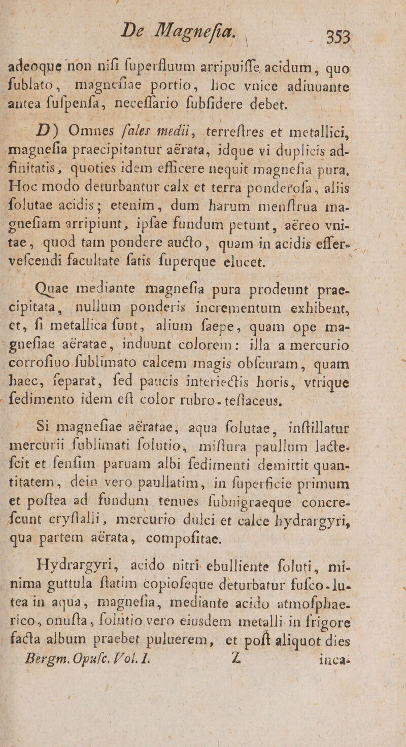 adeoque non nifi fuperflaum arripuiffe acidum, quo fublato, magnefiae portio, lioc vnice adiuuante antea fufpenfa, neceffario fubfidere debet. D) Omnues fales medii, terreflres et metallici, .magnefia praecipitantur aérata, idque vi duplicis ad- finitatis, quoties idem efficere nequit magnefia pura, Hoc modo deturbantur calx et terra ponderofa, aliis folutae acidis; etenim, dum harum menflrua ma-- gnefiam arripiunt, ipfae fundum petunt, aéreo vni- tae, quod tam pondere aucto, quam in acidis effer- vefcendi facultate fatis fuperque elucet. * . Quae mediante magnefiía pura prodeunt prae- cipitata, nullum ponderis incrementum exhibent, et, fi metallica funt, alium faepe, quam ope ma- -gnefiae aératae, induunt colorem: illa a mercurio corrofiuo fublimato calcem magis obfcuram, quam haec, feparat, fed paucis interieclis horis, vtrique : fedimento idem eft color rubro. teflaceus. Si magnefiae aératae, aqua folutae, inflillatur .amercurii füblimati folutio, miftura paullum lacte. fcit et lenfim. paruam albi fedimenti demittit quan- titatem, dein vero paullatim, in füperficie primum et poflea ad fundum tenues fubnigraeque concre- Ácunt cryflalli, mercurio dulci et calce hydrargyri, qua partem aérata, compofitae. Hydrargyri, acido nitri ebulliente foluti, mi- . nima guttula flatim copiofeque deturbatur fufco. ]u- tea in aqua, magnefia, mediante acido atmofphae. rico, onufla, folütio vero eiusdem metalli in frigore - facta album praebet puluerem, et poft aliquot dies Bergm. Opufc. Fol. £. inca.