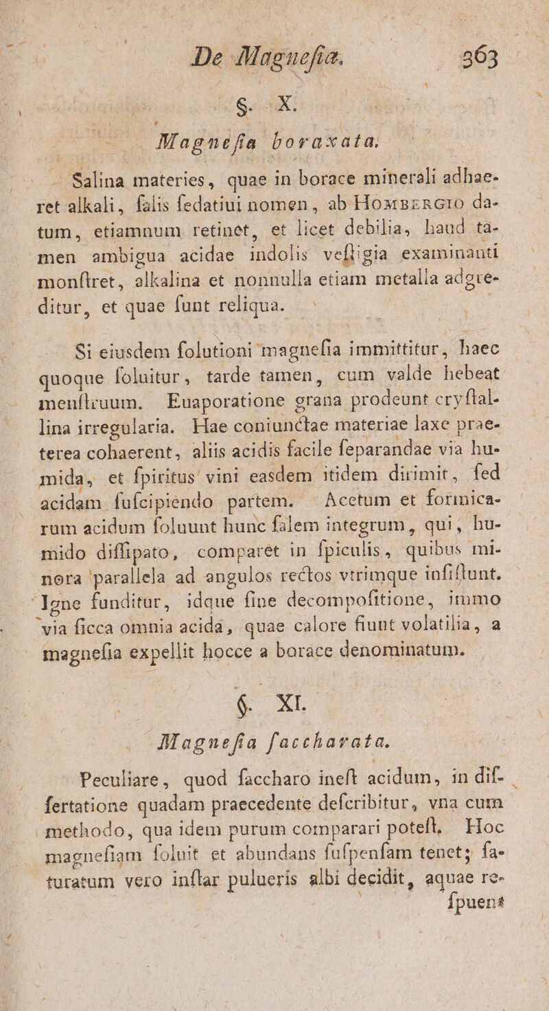 | Gag ns Magnefa bora xata, - Salina materies, quae in borace minerali adhae- ret alkali, falis fedatiui nomen, ab Hoxrszncro da- tum, etiamnum retinet, et licet debilia, haud ta- men ambigua acidae indolis ve[ligia examinanti monflret, olkalina et nonnulla etiam metalia adgre- ditur, et quae funt reliqua. EX Si eiusdem folutioni magnefia immittitur, haec quoque foluitur , tarde tamen, cum valde hebeat menílruum. — Euaporatione grana prodeunt cryftal- lina irregularia. Hae coniunctae materiae laxe prae- terea cohaerent, aliis acidis facile feparandae via hu- mida, et fpiritus vini easdem itidem dirimit, fed acidam fuícipiendo partem. Acetum et formica- rum acidum foluunt hunc falem integrum, qui, hu- mido diffipato, comparet in Ípiculis , quibus mi- nora parallela ad angulos rectos vtrimque infiftunt. Igne funditur, idque fipe decompofitione, immo via ficca omnia acida, quae calore fiuut volatilia, a magnefia expellit hocce a barace denominatum. € x « AMagnefia faccharata. Peculiare, quod faccharo ineft acidum, in dif- fertatione quadam praecedente defcribitur, vna cutn methodo, qua idem purum corparari potefl. Hoc magnefiam foluit et abundans fufpenfam tenet; fa- turatum vero inflar pulueris albi decidit, aquae re- Ípuent