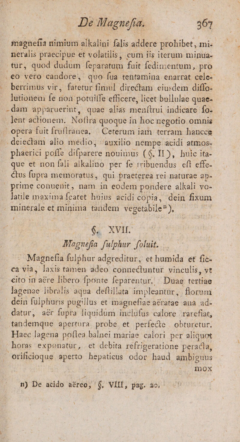 jefe | De Magnefia. : 267 magnefi a nimium alkalini falis E prohibet, ma » neralis praecipue et volatilis, cum iis iterum minua- tur, quod dudum feparatom fuit fedit;entum, pro .€o vero candore, quo fua tentamina enarrat cele-- berrimus vir, tton fimul directam eiusdem diffo- lutionem fe non potuiffe efficere, licet bullulae quae- .. dam apparuerint, quae alias menftui, indicare fo. jent actionem. Nofira quoque in hoc negotio omnis opera fuit fruftranea, | Ceterum iam terram hancce deiectam alio medio; auxilio nempe acidi atmos-- phaerici poffe dibaiere nouimus (6$. I1), huic ita- que et non fali alkalino per fe tribuendus. eft effe- étus fupra memoratus, qui praeterea rei naturae ap- - prime conuenit, nam in eodem pondere alkali vo- latile maxima fcatet hujus acidi copia, dein fixum . minerale et minima tandem vegetabile^ ), É - 6s XVII. | Magnefia. fulphur fluit...  Magnefia fulphur adgreditur, et humida et fic- . ea via, laxis tamen adeo connectuntur vinculis, vt cito d aére libero fponte feparentur. . Duae erba lagenae libralis aqua. deftil!ata impleantar , . florum . dein fülphuris pugillus et magnefiae a£ratae ana ad- . datur, aér fupra liquidum inclufus calore | rarefiat, | tabdemque apertura probe et perfecte | obturetur. Haec lagena poftea balnei mariae calori per aliquot |»; horas exponatur, et debita refrigeratione peracta, Orificioque aperto hepaticus odor haud ambiguus mox n) De acido aéreo, $, VIII, pag. 26.- H