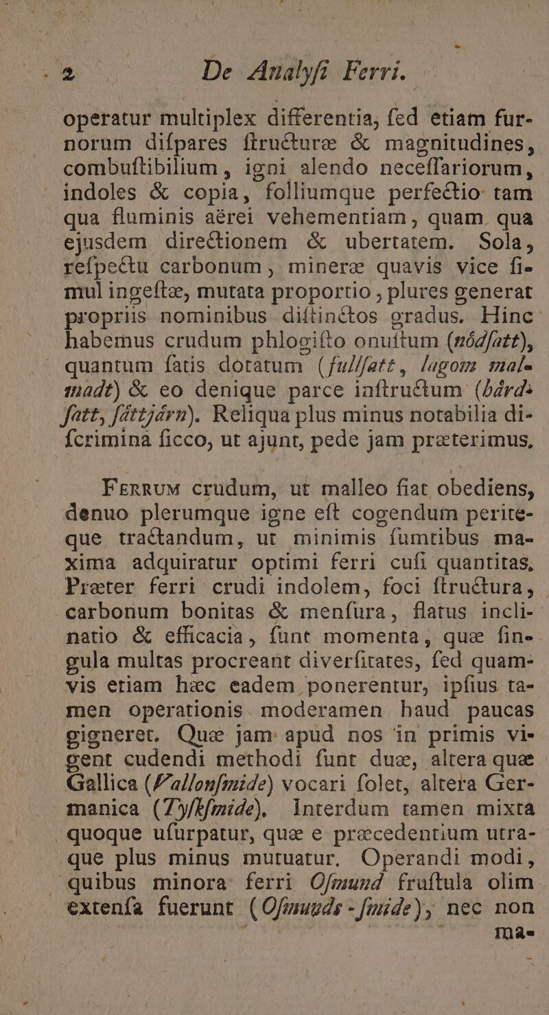 NU De LAnalyfi Ferri. X operatur multiplex differentia; fed etiam fur- norum difpares firucture &amp; magnitudines, combuflibilium , igni alendo neceffariorum, indoles &amp; copia, folliumque perfectio: tam qua fluminis aérei vehementiam , quam. qua ejusdem directionem &amp; ubertatem. Sola, refpectu carbonum ,. minere quavis vice fi- mul ingeftz, mutata proportio , plures generat propris nominibus diítinctos gradus. Hinc. habemus crudum phlogifto onuttum (sóz/azt), quantum fatis dotatum (fu///atz, lagos male ::adf) &amp; eo denique parce iaftru&amp;tum (Adrd: Jatt, féttjdrm). Reliqua plus minus notabilia di- fcrimina ficco, ut ajunt, pede jam preeterimus, FrnRuM crudum, ut malleo fiat obediens, denuo plerumque igne eft cogendum perite- que tractandum, ut minimis fumtibus ma- xima adquiratur optimi ferri cufi quantitas, Preter ferri crudi indolem, foci ftructura, . carbonum bonitas &amp; meníura, flatus incli- natio &amp; efficacia, funt momenta, que fin- gula multas procreant diverfitates, fed quam- vis etiam haec eadem ponerentur, ipfius ta- men operationis. moderamen haud paucas gigneret. Que jam apud nos in primis vi. gent cudendi methodi funt duae, altera que - Gallica ('allou[mide) vocari folet, altera Ger- 3ananica (75/f/mide) interdum tamen mixta quoque ufuürpatur, quz e praecedentium utra- que plus minus mutuatur, Operandi modi, quibus minora ferri O/muzd fruítula olim. extenfa fuerunt (Ofmuuds -fmide), nec non