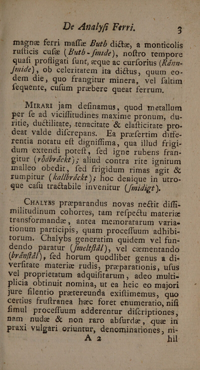 -^ De ZAnalyfi Ferri. 5 ^ magne ferri maffe Zub dicte, a monticolis ruíticis cufze ( Putb - fzde), noftro tempore quafi profligati funt, aeque ac curforius (£4z5- Jiaide), ob celeriratem ita dictus, quum eo- dem die, quo frangitur minera, vel faltim Íequente, cufüm prebere queat ferrum. MirnAmr jam definamus, quod metallum per fe ad viciffitudines maxime pronum, du- riiie, ductilitate, tenacitate &amp; elafticitate pro- deat valde difcrepans. Ea praefertim ditfe- rentia notatu eft digniffima, qua illud frigi- dum extendi poteft, fed igne rubens fran- gitur (ródbrdckt); aliud contra rite ignitum malleo obedit, fed frigidum rimas agit &amp; rumpitur (&amp;a//)réckt)s hoc denique in utro- que cafu tra&amp;tabile invenitur (Jzzidigt). CHALYBS preeparandus novas ne&amp;tit diffi- militudinum cohortes, ram refpectu materie transformande, antea me:inoratarum variae tionum participis, quam proceffuum adhibi- torum. Chalybs generatim quidem vel fun- dendo paratur (/melt/4]), vel cementando (rdnfiil), fed horum quodlibet genus a di- verfirate materie rudis, praparationis, ufus - vel proprietatum adquifitarum , adeo multi- plicia obtinuit nomina, ut ea heic eo majori jure filentio pretereunda exiftüimemus, quo certus fruftranea hec foret enumeratio, nifi fimul proceffuum adderentur difcriptiones, nam nude &amp; non raro abfürde, que in praxi vulgari oriuntur, denominationes, ni-