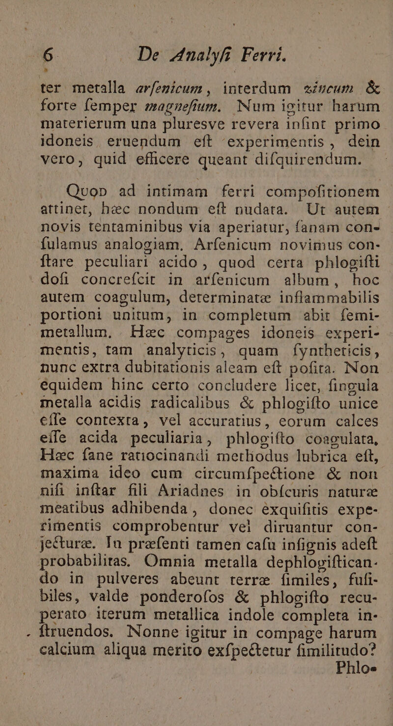 ter metalla erfezicum, interdum iveum &amp; forte femper eagzeffum. Num igitur harum materierum una pluresve revera infint primo idoneis, eruendum eft experimentis, dein vero, quid efficere queant difquirendum. | Quop ad intimam ferri compofitionem attinet, hec nondum eft nudata. Ur autem - novis tentaminibus via aperiatur, fanam con- fulamus analogiam. Arfenicum novimus con- ftare peculiari acido , quod certa phlogifti dofi concrefcit in arfenicum album, hoc autem coagulum, determinate inflammabilis portioni unitum, in completum abit femi- metallum, . Hec compages idoneis experi- mentis, tam analyticis, quam fyntheticis, nunc extra dubitationis aleam eft pofita. Non . equidem hinc certo concludere licet, fingula metalla acidis radicalibus &amp; phlogifto unice €ffe contexta, vel accuratius, eorum calces eile acida peculiaria, phlogiíto coagulata, Hec fane ratiocinandi metliodus lubrica eft, maxima ideo cum circumfpe&amp;tione &amp; non nif inftar fili Ariadnes in obícuris nature meatibus adhibenda, donec exquifitis expe- rimentis comprobentur vel diruantur con- jectura. Tu prafenti ramen cafu infignis adeft probabiliras. Omnia metalla dephloviftican- do in pulveres abeunt terre fíimiles, fufi- biles, valde ponderofos &amp; phlogifto recu- perato iterum metallica indole completa in- ftruendos. Nonne igitur in compage harum calcium aliqua merito exfpe&amp;tetur Bine: | | Phlo«