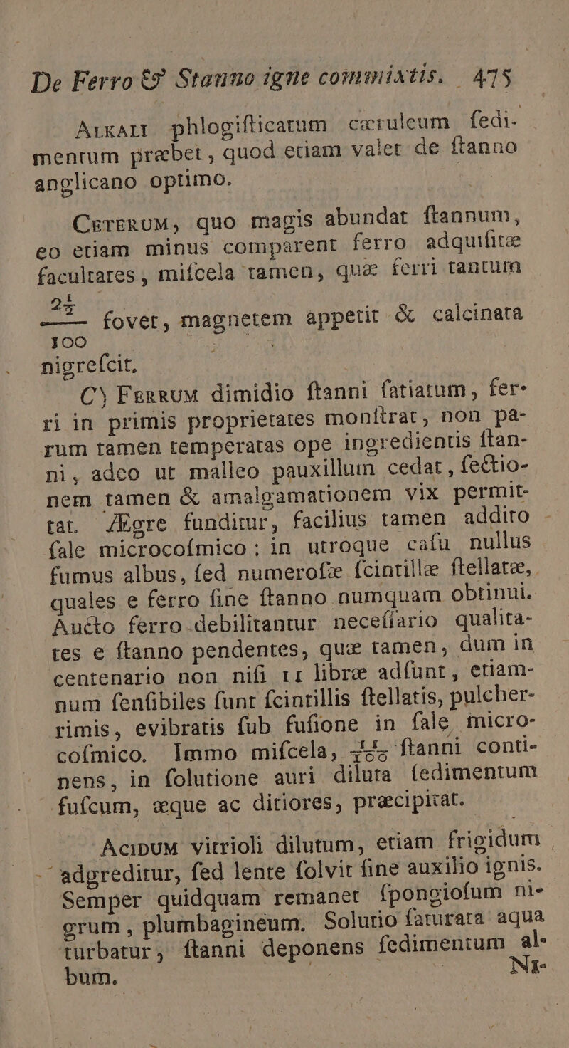 ArxALE phlogificatum caeruleum fedi- mentum prebet , quod edam valer de ftanno anglicano optimo. CrerERUM, quo magis abundat ftannum, eo etiam minus comparent ferro adquifitze facultares , miífcela tamen, qu&amp; ferri tantum E 73 à : —.. fovet, magnetem appetit &amp; calcinata 100 | e nigreícit, CY FenRUM dimidio ftanni fatiatum, fer. ri in primis proprietates monttrat, non pa- rum tamen temperatas ope ingredientis ftan- ni, adeo ut malleo pauxillum cedar, fectio- nem tamen &amp; amalgamationem vix permit- tat. ZEgre funditur, facilius tamen addito . (ale microcoímico ; in utroque cafu nullus fumus albus, fed numerofze fcintilla ftellatee, quales e ferro fine ftanno numquam obtinui. Auc&amp;to ferro debilitantur neceílario qualita- tes e ftanno pendentes, que tamen, dum in centenario non nifi rr libre adfíunt, etiam- num fenfbiles funt fcinrillis ftellatis, pulcher- rimis, evibratis fub fufione in fale. imicro- cofmico. Immo mifcela, 44; ftanni conti- nens, in folutione auri diluta (edimentum fufcum, aque ac ditiores, praecipitat. — AcipUM vitrioli dilutum, etiam frigidum -  adgreditur, fed lente folvit fine auxilio ignis. Semper quidquam remanet. fpongiofum ni- grum, plumbagineum. Solurio farurata aqua turbatur, ftanni deponens fedimentum al- bum. decida dae | Nr