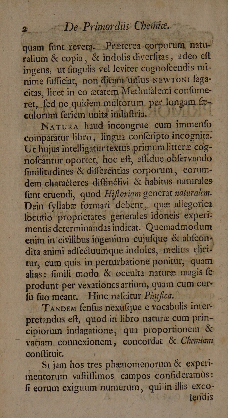 quam fünt revera. : .Préterea «corporum, natu-' ralium &amp; copia, &amp; indolis diverfiras, adeo eft ingens, ut fingulis vel leviter cognofcendis mi- nime fufficiat, non dicain uius NewroNtr faga- citas, licet in eo etatem Methufalemi confume- ret, fed ne quidem mültorum. per.-longam fz- n i] culorum feriem unita iüdufiria. ^ ^ NaTruRA haud incongrue cum immenfo comparatur libro, lingua confcripto incognita. . Ut hujus intelligatür textus primum littere cog-- nofcantur oportet, hoc eft, affidue obfervando fimilitudines &amp; differentias corporum, eorum- dem characteres diftinctivi &amp; habitus naturales funt eruendi, quod Hifloriem generat naturalem. Dein fyllabe formari debent, quz allegorica locutio proprietates generales idoneis experi- mentis determinandas indicat. Quemadmodum enim in civilibus ingenium cujufque &amp; abícon dita animi adfectuumque indoles, melius elici- tur, cum quis in perturbatione ponitur, quam alias: fimili modo. &amp; occulta nature magis fe produnt per vexationes artium, quam cum cur- fu fuo meant. Hinc nafcitur Pógfca. ——— — Taupew fenfus nexufque e vocabulis inter- pretandus eft, quod in libro naturz cum prin- cipiorum indagatione, qua proportionem vatiam connexionem, concordat &amp;. Chemuüzm. conftituit. | /— Sr jam hos tres phenomenorum &amp; experi mentorum váftiffimos campos confideramüs: fi eorum exiguum numerum, qui in illis exco- j | lendis