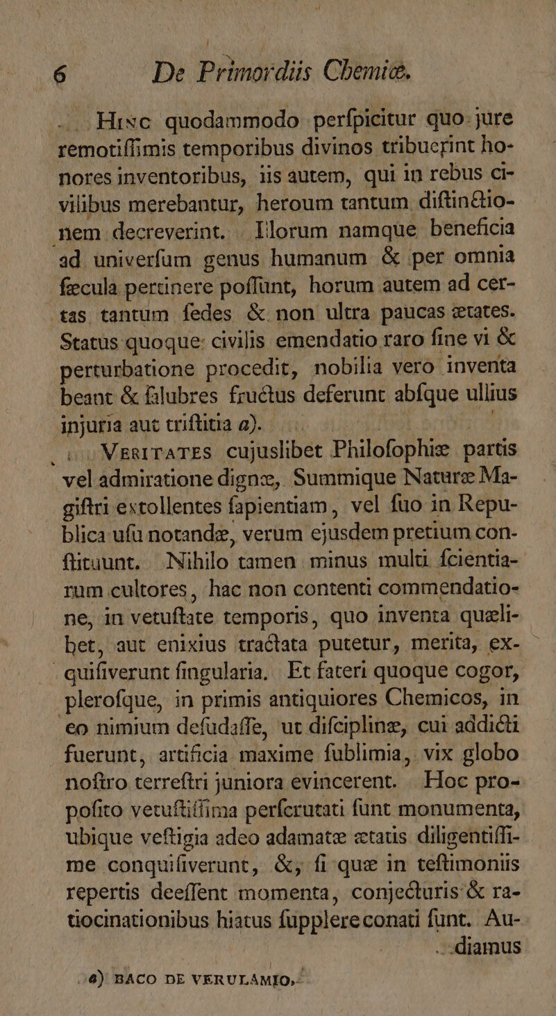 ,HiNc. quodammodo perfpicitur quo- jure remotiff mis temporibus divinos tribuerint ho- nores inventoribus, iis autem, qui in rebus ci- vilibus merebantur, heroum tantum. diftindio- nem decreverint. | Illorum namque beneficia ad univerfum genus humanum &amp; per omnia fecula pertinere poffunt, horum autem ad cer- tas tantum fedes &amp; non ultra paucas crates. Status quoque: civilis emendatio raro fine vi &amp; perturbatione procedit, nobilia vero inventa beant &amp; filubres fructus deferunt abfque ullius injuria aut triftitia a). . v. MggITATES. cujuslibet Philofophiz partis vel admiratione dignz, Summique Nature Ma- . giftri extollentes fapientiam, vel fuo in Repu- blica ufu notandz, verum ejusdem pretium con- fiituunt. Nihilo tamen minus multi fcientia- rum cultores, hac non contenti commendatio- ne, in vetuflate temporis, quo inventa quzli- - bet, aut enixius tractata putetur, merita, eX- - | quifiverunt f fi ngularia. Et fateri quoque cogor, plerofque, in primis antiquiores Chemicos, in .€o nimium defudaffe, ut difcipline, cui addicti fuerunt, artificia maxime fublimia, vix globo noftro terrefiri juniora evincerent. Hoc pro- pofito vetuftiffima perfcrutati funt monumenta, ubique veftigia adeo adamatze «taus diligentiffi- me conquifiverunt, &amp;, fi que in teftimoniis repertis deeffent momenta, conjecturis &amp; ra- uocinationibus hiatus fupplere conati funt... Au- damus 4) BACO DE VERULAMIO,.