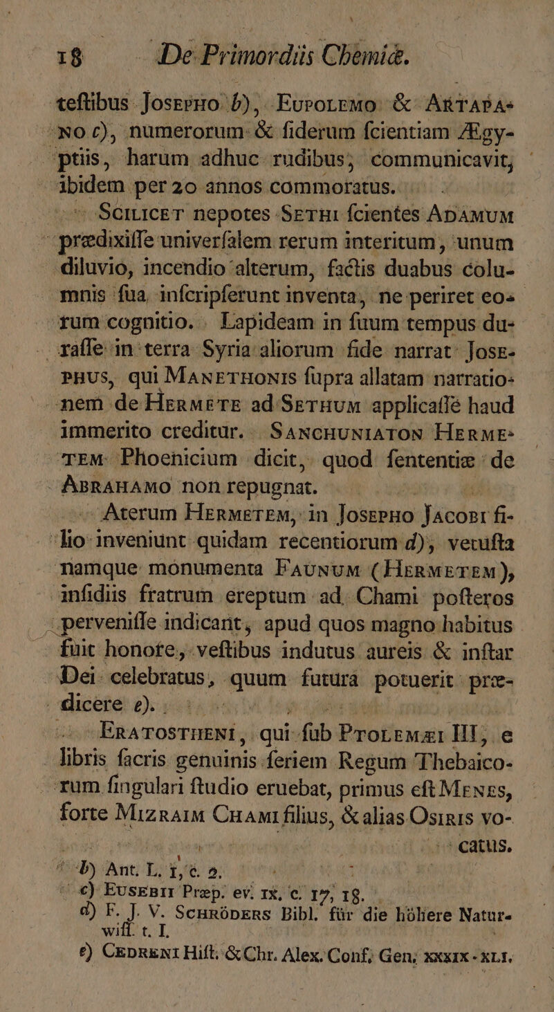 teftibus. Josssro: 5; EuroLrMo: &amp; ARTAPA. No c), numerorum: &amp; fiderum fcientiam: 4&amp;gy- ptis, harum adhuc rudibus; communicavit; agevà per2o annos commoratus. SeiciceT. nepotes SEHR: fcientes ADAMUM Tiens univerfalem rerum interitum , unum diluvio, incendio 'alterum, factis ewe colu- mnis fua infcripferunt i inventa, ne periret eo« - fum cognitio. - Lapideam in fuum tempus du- xyafle in terra Syria aliorum fide narrat: Josz- PHUS, qui MawuETHoNIS fupra allatam narratio: -em de Henwé re ad SETHUM applicaffé haud immerito creditur... SaANcHuNIATON HEnME: TEM: Phoenicium | dicit,. quod fententiz : de AsRAHAMO non repugnat. Aterum HenwETEM, in Josseno Münden fi- dipsa inveniunt quidam recentiorum d), vecifta namque monumenta FAUNuM (HeRMETEM), infidis fratrum ereptum ad. Chami: pofteros : perveniffe indicant, apud quos magno habitus — fuit honote, veftibus indutus aureis &amp; inftar Dei. celebratus; «quum faturá potuerit itm | dicere Qa. ub ! ERATOSTHENI , qui: fub PRoffign Hi, e - libris facris genuinis. Íeriem Regum Thebaico- rum fi ingulari ftudio eruebat, primus eft MeNzs, forte MiznAiM Cuni filius, &amp; alias Osinis vo- rig ; i0 dard cdps. P Ue L. is C 5. VW | €) EusEnrI Prep. ev. rx, c. Nu d) id M. SCHRÜDERS Bibl. für die hóliere Natur. tL £) Len Hift. &amp; Chr. Alex. Conf; Gen; XXXIX - XLI.