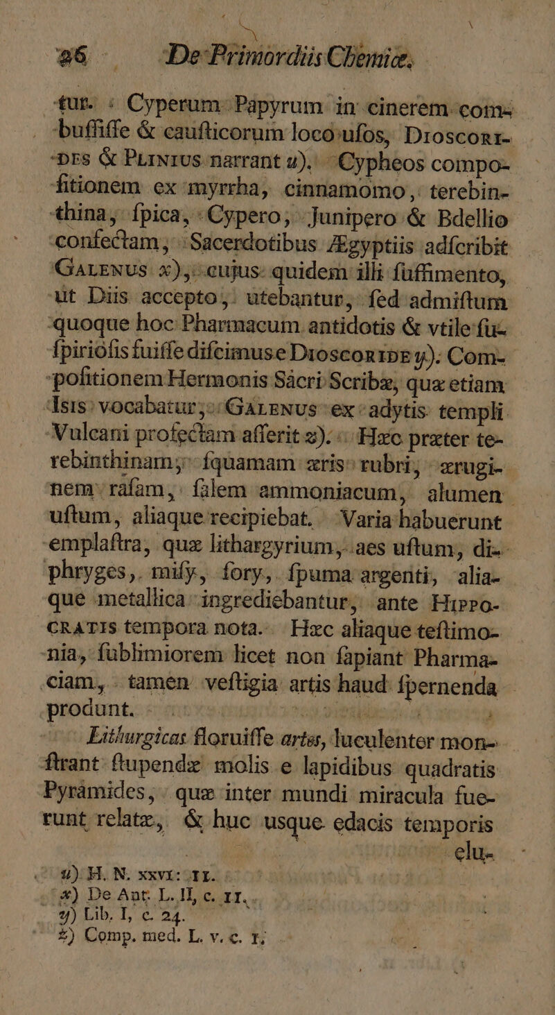 Ma 86 DefPrimordüs Chemie. tur. : Cyperum. Papyrum in cinerem. com: . ;buffiffe &amp; caufticorum loco:ufos, Drosconi- Drs &amp; PrixrUs narrant 4)... Cypheos compo- fitionem ex myrrha, cinnamomo,. terebin- thina, fpica, Cypero; -Junipero &amp; Bdellio confectam; Sacerdotibus ZEgyptiis adfcribit Garzuvs x), eujus- quidem illi füffimento, wut Diis accepto,. utebantur, fed admiftum quoque hoc Pharmacum antidotis &amp; vtile fuz fpiriófis tuiffe difcimuse DrosconzpE y); Com-- politionem Hermonis Sácri Scrib, qua etiam. Tsis: vocabatur ,-/ GALENUS - ex adytis: templi. Vulcani profectam afferit z). «zo prater te- rebinthinam ^ fquamam zris^ rubri; - rugi- nem: raíam,: filem ammoniacum, alumen uftum, aliaque. recipiebat. Varia habuerunt emplaftra, quz lithargyrium,.aes uftum, di-- phryges,. mify, fory, fpuma argenti, alia- que metallica. ingrediebantur, ante Hibro- CRATIS tempora nota... Hzc aliaque teftimo- nia, füblimiorem licet non fapiant Pharma- ciam, tamen vefligia artis haud: fpernenda produnt. - ?59 2IBRMo. a 3 Liühurgicas floruiffe artes, luculenter mon-.- ftrant. ftupendz. molis e lapidibus quadratis Pyramides, | quz inter mundi miracula fue- runt relatz, &amp; huc usque. edacis temporis ; 2) H.N. xxvi. i Ss) De Ant L.1l, c. zr... ..$)) Lib, I, c. 24.