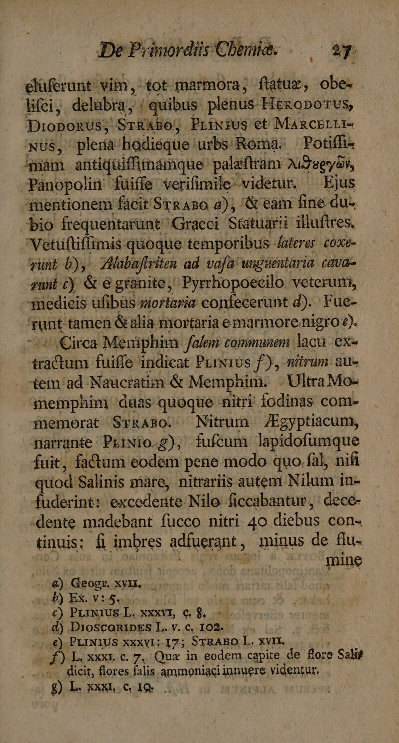 elüferunt- vim, tot marmora; flatug; obe- lifci delubra; / quibus plénus- Hézoporus, Dionomss! SrRABO, Priwius et MARCELLI- NUS, lera: hodieque. urbs. Róma:; | Potiffi 4nàm antiquiffimamque- palafttam Aud serat, | Pánopolin füiffe verifimile-videtur. ^ Ejus qnentionem facit Sra Aso 2); '&amp; eám fine du- bio frequentarünt Graeci Statuarii illuftres. Vetüftiffimis quoque temporibus Auferer coxe- vunt b), AMabaftr ien ad vafa unguentaria. cava- zunt cy &amp;é granite, Pyrrhopoecilo. veterum, 3nedieis ufibüs wioriaria confecerunt d). Fue- Tunt tamen &amp; alia mortaria e marmore nigro e). J irca Meniphim falem communem lacu. ex- éco: fuiffe indicat PriN10s f), nitrum. au- *em ad Naucratim &amp; Memphim. - Ultra Mo- memphim duas quoque nitri fodinas com- memorat SrRABO. Nitrum Kgyptiacum, narrante PrrNio.g), fufcum lapidofumque fuit, factum eodem pene modo quo fàl, nifi quod Salinis mare, nitrariis autem Nilum i in- fuderint: excedeiite. Nilo ficcabantur , : dece- dente madebant fucco nitri 40 diebus con- ünuis; fi imbres adfuerant , minus de flu- n NR e mine m Ggogs,; OXYER 40) Ex: v:5. i2 51€) PLINIUS.L. XXXVI, Q9. ol ..d) DroscomipES L.v.c, I02. — .. | —2€) PLINIUS XXXV1::17; STRABO I. xvIX. | f) L, xxx; Cc. 7, Quz in eodem capite de flore Salif , dier. flores falis ammoniaci ignyere, Videnip, 9 L. XXXh.€ IQ. d. |