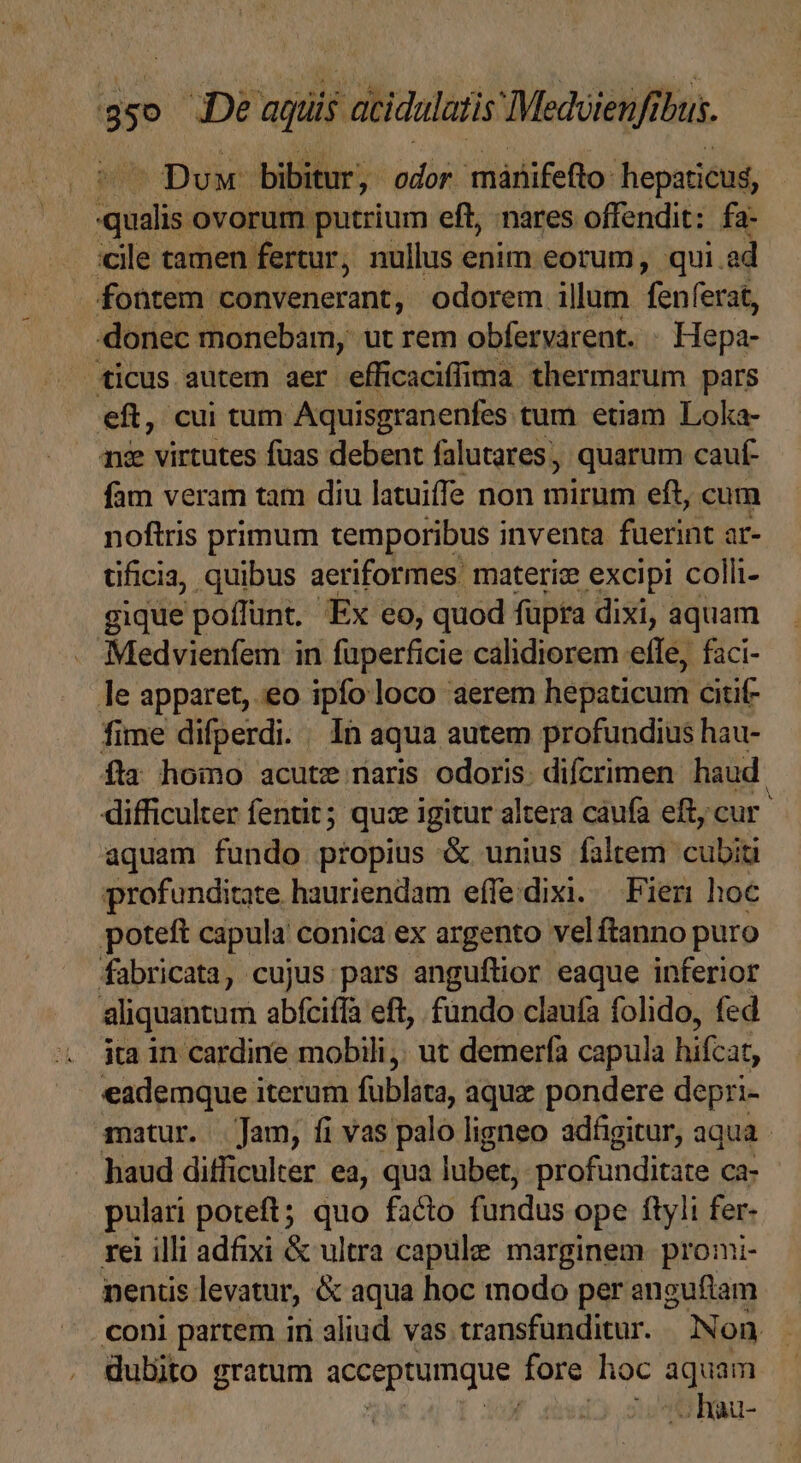 Dux bibitur, odor. márifefto hepaticus, Eos ovorum putrium eft, nares offendit: fa- :cile tamen fertur, nullus enim eorum, qui.ad fontem Be Verieranifs odorem illum denotat donec monebamy ut rem obfervarent. - Hepa- ticus autem aer efficaciffima thermarum pars eft, cui tum Aquisgranenfes. tum etiam Loka- ne virtutes fuas debent falutares, quarum cauf- fam veram tam diu latuiffe non mirum eft, cum noftris primum temporibus inventa fuerint ür- üificia, quibus aeriformes materi excipi colli- gique poffunt. 'Ex eo, quod füpra dixi, aquam Medvienfem in füperficie calidiorem ete, faci- le apparet, eo ipfo loco aerem hepaticum citif- fime difperdi. In aqua autem profundius hau- fta hoino acute naris odoris. difcrimen haud. difficulter fentit; quz igitur altera caufa eft, cur. aquam fundo propius &amp; unius faltem cubiti profunditate hauriendam effedixi. Fieri hoc poteft capula conica ex argento vel ftanno puro fabricata, cujus pars anguflior eaque inferior aliquantum abfciffa eft, fündo claufa folido, fed ita in cardine mobili. ut demerfa capula hifcat, eademque iterum fublata, aquz pondere depri- matur. Jam, fi vas palo ligneo adfgitur, aqua haud difficulter ea, qua lubet, profunditate ca- pulari poteft; quo facto fundus ope ftyli fer- rei illi adfixi &amp; ultra capule marginem. promi- nenüs levatur, &amp; aqua hoc modo per angufiam coni partem iri aliud vas transfunditur. Non dubito gratum acceptumque fore lioc qim ! - hau-