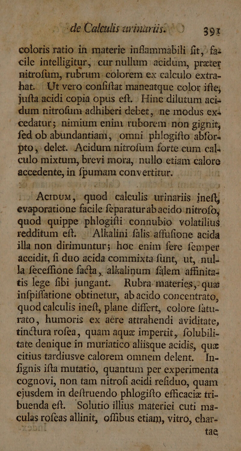 . c 5deCaleulisavinurüs: ^ ) — 393 coloris ratio in materie inflammabili fit; fa: cile intelligitur, cur nullum acidum, przter nitrofum, rubrum. colorem ex calculo extra- hat. Ut vero confiflat maneatque color ifte; jufta acidi copia opus eft. . Hinc dilutum aci: dum nitrofum adhiberi debet , ne modus exi cedatur; nimium enim ruborem non gignit, fed ob abundantiam, omni phlogifto abfor- pto; delet. Acidum nitrofum forte cum cal. culo mixtum, brevi mora, nullo etiam calore - accedente, in fpumam convertitur. . ; sU Acrux,. quod caleulis urinariis. ineft. evaporatione facile feparaturabacido nitrofo, quod quippe phlogifti: connubio volatilius redditum eft. .— Alkalini falis:affüfione acida illa non dirimuntur;: hoc enim fere femper accidit, fi duo acida commixta funt, ut, .nul- la feceffhione facta, alkalinum fàlem afünita: tis lege fibi jungant. Rubra- materies, qua infpiffatione obtinetur, ab acido concentrato, quod calculis ineft, plane differt, colore fàtu- rito, humoris ex aére attrahendi aviditate, tinctura rofea, quam aquz impertit, folubili- tate denique in muriatico aliisque acidis, quz citius tardiusve calorem omnem delent. In- fignis ifta mutatio, quantum per experimenta . cognovi, non tam nitrofi acidi refiduo, quam ejusdem in deftruendo phlogifto efficaciz tri- buenda eft. Solutio illius materiei cuti ma- . culas rofeas allinit, oflibus etiam, vitro, char- ia-epin | tae A bi