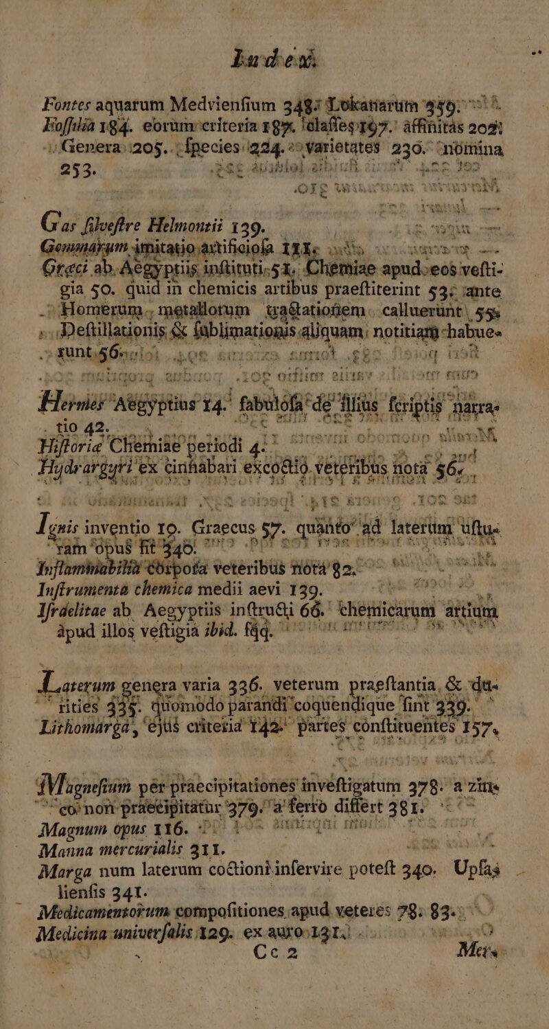 ladesu Fontes aquarum Medvienfium 3487 TLokatiarum $46; 7 7. Exe 184. eorüm criteria 19. ! lelafleg 197. affihitàs 2021 ;/ /Genera::205.. Apecies i224. ^^ varietates 239. nómina 253. ToS &amp; ip 3Hiol &amp;i Ibit 1 ja i92 QIg winauowi c TORIUMER e as E ads Helmonzii 139. / gil p tags atio axtificiofa 11i. iud tà DEM AMETS E -— Grec. ges y pris inflituti-51.. liemiae apud.eos vefti- gia 50. qui in chemicis artibus praeftiterint 53; ante .; Homerum .; metallorum uaétatiofem. -caluerünt | $5&amp; e wee 154 inblimariois aliquam; Mop - T tH Q. 2f T ? WEN ($1 t iret ali IR Í 21414 TUS MAUgQig jte Has ARES TE Bbulofi rdg Min Lauf page [t HA i Chemie leriodi ceat obomopp with ifo H e pe 4t A ine e aguti i ex x Ginhábar siegt ud flo gi $6. kEOSUIATEXS ftu v ox - d s 9i H ? 52d LT X r4 paÉ ^  ise Oií65IOI n Nlbil (Xen t 31239€H ATIS E j P là gnis p QUuN IO. ». Cages 57. pr hel ne [D TEMO B 5 RAS a 2062 Infirumenta chemica medii aevi 139. lfrdclitae ab. Aegyptiis inftru&amp;i 66. dieiicurun artium dpud illos om ibid. fáq. Lom pu. varia 336. veterum qun &amp; du. '' fities 335. quomodo parandi 'coquendique Tint :339- NT AX Mig um pér praecipitationes pSivénxedcin y a Zi eor nom praeeipitator. 379^ a ad differt 38e 777 | Magnum opus 116. DD Po5 sun Ld Manna mercurialis 311. Marga num laterum co&amp;iont. infervire mw alte Ups lienfis 341. | Medicamentorum. compofitiones apud vetere: 78; 92r Medicina T 129. ex aiio agi. nis * b -*9