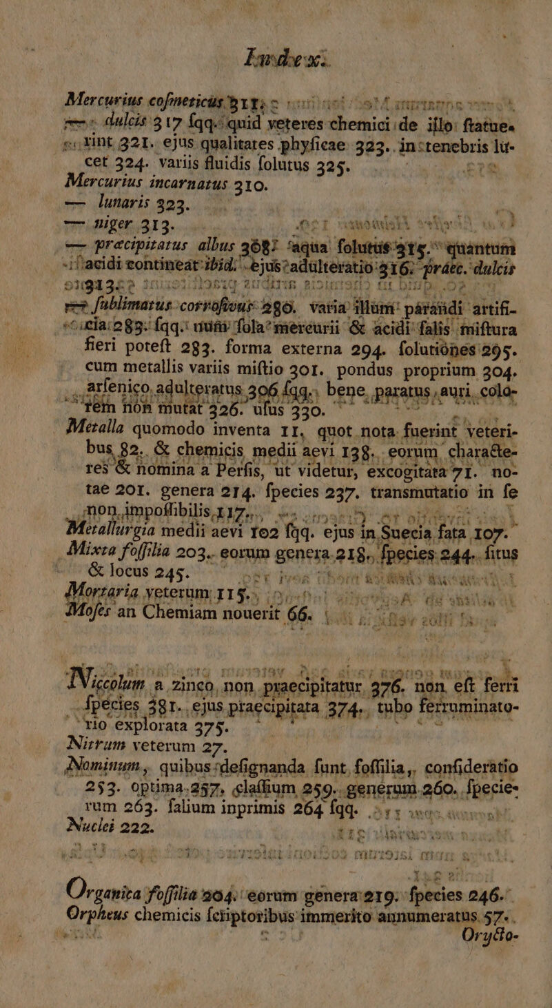 Mercurius cofneticügbYys c 0o mmo m es dulcis 3 v7 Íqq.: quid veteres chemici de illo: ftatue. »«,Xint 321. ejus qualitates phyfieae: 323... in :tenebris lu- cet 324. variis fluidis folutus 325. £12 Mercurius incarnatus 310. | -— lunaris 323. wrridliget, 13... LREWE- niecde)co Me -- Rrecpirarus albus 3687 'aqua folutüe ats. quantum -if'acidi contineat ibid; ejus cadulteratio:$16; ráec. dulcis 51913£? 111:9131981Q0 2UOETIR. Bol! Hip Op r8 ee? fablimarus corrofivus: 286. varia Mum: páraüdi artifi- ^i cla: 283: fqq.: wufiv fola? mereurii &amp; acidi falis tmiftura feri poteft 283. forma externa 294. folutiópes 295. cum metallis variis miftio 301. pondus proprium 304. .,dlenico adulteratus 306 [qg., bene, paratus, auri, colo- fem fóh mutat 326. ufus 330. Nr dtr Metalla quomodo inventa 11, quot nota fuerint veteri- (s tow TOM. AR TNI 4 A*uNVarca $4. Ww D - ($MOUtiUET e*t S2 f£1r IBI. O2 bus, 82. &amp; chemicis medii aevi 138. eorum chara&amp;e- res &amp; nomina à Perfis, ut videtur, excogitata 7 I. no- taé 20I. genera 214. fpecies 237. transmutatio in fe , non impoffibilis x 17,... Se dmt) et oDqqvnu si) Metalurgia medii aevi 162 fqq. ejus in Suecia fata id Mixra fofflia 203, eorum genera. 218», fpecies 244. fitus -.&amp; locus 245. — QE Pon Ubort EXON cde t IMortaria veterum I16.. 0,50. jaa : JMofes'an Chemiam nouerit 66. |. t GG 99$:1129 51 , At a SUM S^ s BÍSUgw SOM LN Sv  TET ^ 1339 . Ios ane gu cp ds RISUOD Eia dk. IVigcolum a. zinco, non. praecipitatur 276. non eft fern .. fpecies 38r. ,ejus praecipitata 37. 4., tubo ferruminato- 'rio explorata 375. ^ * dopo c Nirrum veterum 27. m Nominum, quibus:defignanda funt. foffilia, confideràtio 253. optima.257, laíium 259. generum 260. fpecie- . rum 263. falium inprimis 264 Íqq. DT owes in Nuclei 222. 1p dares 19 19i 2 OG S avrrodlitt200:1209. ramtS15l mur s Am CE ul W ^w Organiza foffilia 204. eorum genera'219. fpecies 246. rpheus chemicis fciptoribus immerito: MORAN J^ n eu rycio-