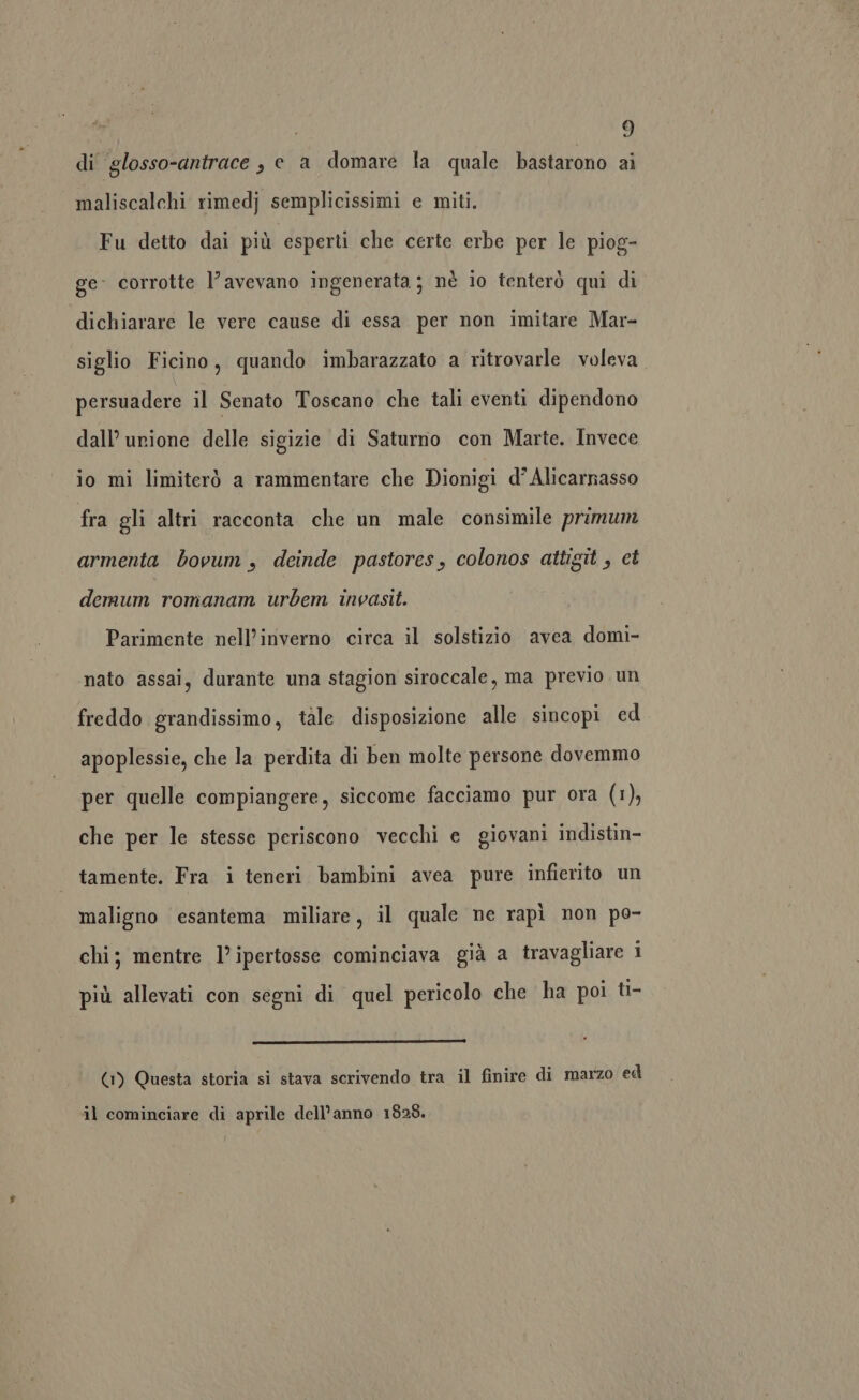 di ‘glosso-antrace , e a domare la quale bastarono ai maliscalchi rimedj semplicissimi e miti. Fu detto dai più esperti che certe erbe per le piog- ge: corrotte l'avevano ingenerata; nè io tenterò qui di dichiarare le vere cause di essa per non imitare Mar- siglio Ficino, quando imbarazzato a ritrovarle voleva persuadere il Senato Toscano che tali eventi dipendono dall’ urione delle sigizie di Saturno con Marte. Invece io mi limiterò a rammentare che Dionigi d’ Alicarnasso fra gli altri racconta che un male consimile primum armenta bovum , deinde pastores, colonos attigit , et demum romanam urbem invasit. Parimente nell’inverno circa il solstizio avea domi- nato assai, durante una stagion siroccale, ma previo un freddo grandissimo, tale disposizione alle sincopi ed apoplessie, che la perdita di ben molte persone dovemmo per quelle compiangere, siccome facciamo pur ora (1), che per le stesse periscono vecchi e giovani indistin- tamente. Fra i teneri bambini avea pure infierito un maligno esantema miliare, il quale ne rapì non po- chi; mentre l’ipertosse cominciava già a travagliare 1 più allevati con segni di quel pericolo che ha poi ti- (1) Questa storia si stava scrivendo tra il finire di marzo ed il cominciare di aprile dell’anno 1828.