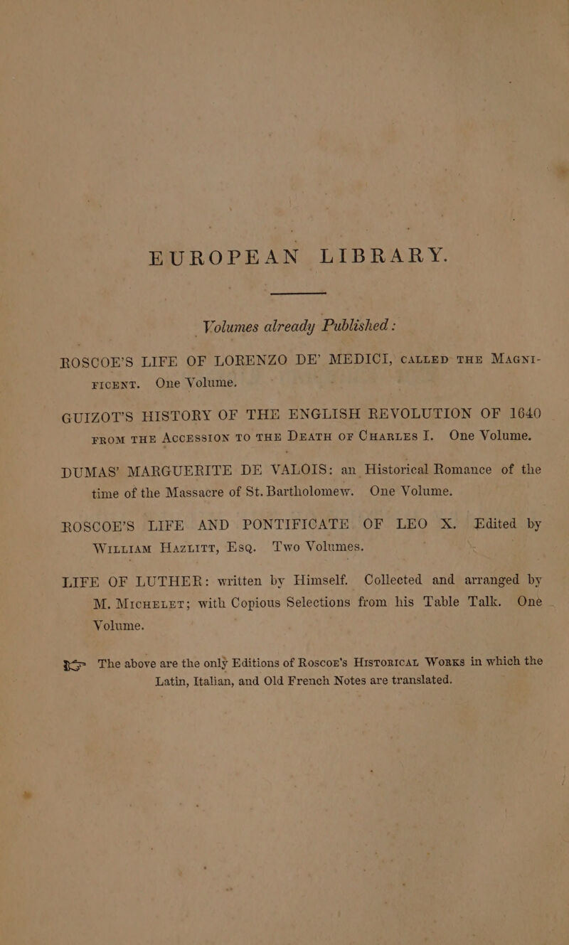 _ Volumes already Published : ROSCOE’S LIFE OF LORENZO DE’ MEDICI, cattep THE Maent- FICENT. One Volume. GUIZOT’S HISTORY OF THE ENGLISH REVOLUTION OF 1640 FROM THE ACCESSION TO THE Datu or CHartes lI. One Volume. DUMAS’ MARGUERITE DE VALOIS: an Historical Romance of the time of the Massacre of St. Bartholomew. One Volume. ROSCOE’S LIFE AND PONTIFICATE. OF LEO X. Edited by ug ILLIAM Hazuitr, Esq. Two V olumes. ; LIFE OF LUTHER: written by Himself. Collected and arranged by M. MicHEeLeT; with Copious Selections from his Table Talk. One Volume. So) LHe above are the only Editions of Roscon’s HistoricAL Works in which the Latin, Italian, and Old French Notes are translated.