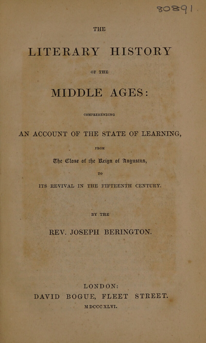 OBI |. THE LITERARY HISTORY OF THE MIDDLE AGES: COMPREHENDING AN ACCOUNT OF THE STATE OF LEARNING, FROM — ; The Clase of the Meiqn of Augustus, TO ITS REVIVAL IN THE FIFTEENTH CENTURY. BY THE REV. JOSEPH BERINGTON. LONDON: DAVID BOGUE, FLEET STREET. MDCCC XLVI.