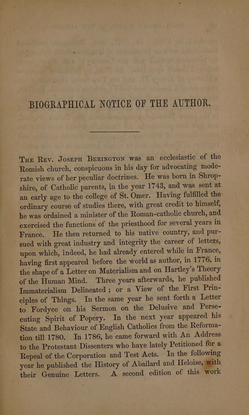 BIOGRAPHICAL NOTICE OF THE AUTHOR. Tur Rev. Josepn Burrneron was an ecclesiastic of the Romish church, conspicuous in his day for advocating mode- rate views of her peculiar doctrines. He was born in Shrop- shire, of Catholic parents, in the year 1743, and was sent at -an early age to the college of St. Omer. Having fulfilled the ordinary course of studies there, with great credit to himself, he was ordained a minister of the Roman-catholic church, and. exercised the functions of the priesthood for several years in France. He then returned to his native country, and pur- sued with great industry and integrity the career of letters, upon which, indeed, he had already entered while in France, having first appeared before the world as author, in 1776, in the shape of a Letter on Materialism and on Hartley’s Theory of the Human Mind. ‘Three years afterwards, he published Immaterialism Delineated ; or a View of the First Prin- ciples of Things. In the same year he sent forth a Letter to Fordyce on his Sermon on the Delusive and Perse- cuting Spirit of Popery. In the next year appeared his State and Behaviour of English Catholics from the Reforma- tion till 1780. In 1786, he came forward with An Address to the Protestant Dissenters who haye lately Petitioned for a Repeal of the Corporation and Test Acts. In the following year he published the History of Abailard and Heloise, with their Genuine Letters. A second edition of this work