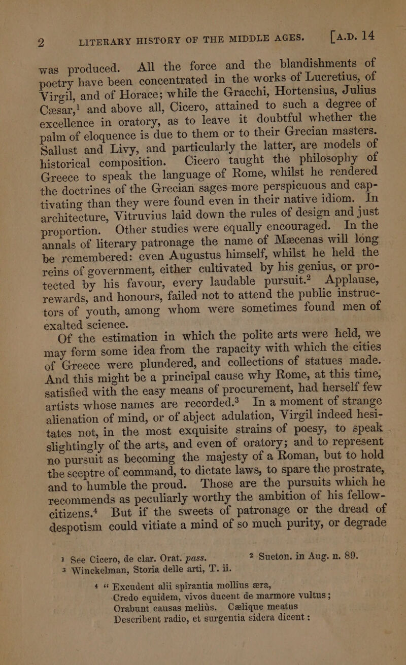 was produced. All the force and the blandishments of poetry have been concentrated in the works of Lucretius, of Virgil, and of Horace; while the Gracchi, Hortensius, Julius -Cesar,! and above all, Cicero, attained to such a degree of excellence in oratory, as to leave it doubtful whether the palm of eloquence is due to them or to their Grecian masters. Sallust and Livy, and particularly the latter, are models of historical composition. Cicero taught the philosophy of Greece to speak the language of Rome, whilst he rendered the doctrines of the Grecian sages more perspicuous and cap- tivating than they were found even in their native idiom. In architecture, Vitruvius laid down the rules of design and just proportion. Other studies were equally encouraged. In the annals of literary patronage the name of Mzcenas will long be remembered: even Augustus himself, whilst he held the reins of government, either cultivated by his genius, or pro- tected by his favour, every laudable pursuit.? Applause, rewards, and honours, failed not to attend the public instruc- tors of youth, among whom were sometimes found men of exalted science. Of the estimation in which the polite arts were held, we may form some idea from the rapacity with which the cities of Greece were plundered, and collections of statues made. And this might be a principal cause why Rome, at this time, satisfied with the easy means of procurement, had herself few artists whose names are recorded.’ In a moment of strange alienation of mind, or of abject adulation, Virgil indeed hesi- tates not, in the most exquisite strains of poesy, to speak slightingly of the arts, and even of oratory; and to represent no pursuit as becoming the majesty of a Roman, but to hold the sceptre of command, to dictate laws, to spare the prostrate, and to humble the proud. Those are the pursuits which he recommends as peculiarly worthy the ambition of his fellow- citizens.t But if the sweets of patronage or the dread of despotism could vitiate a mind of so much purity, or degrade 1 See Cicero, de clar. Orat. pass. 2 Sueton. in Aug. n. 89. 3 Winckelman, Storia delle arti, T. ii. 4 « Excudent alii spirantia mollius era, Credo equidem, vivos ducent de marmore vultus ; Orabunt causas melits. Celique meatus Describent radio, et surgentia sidera dicent :