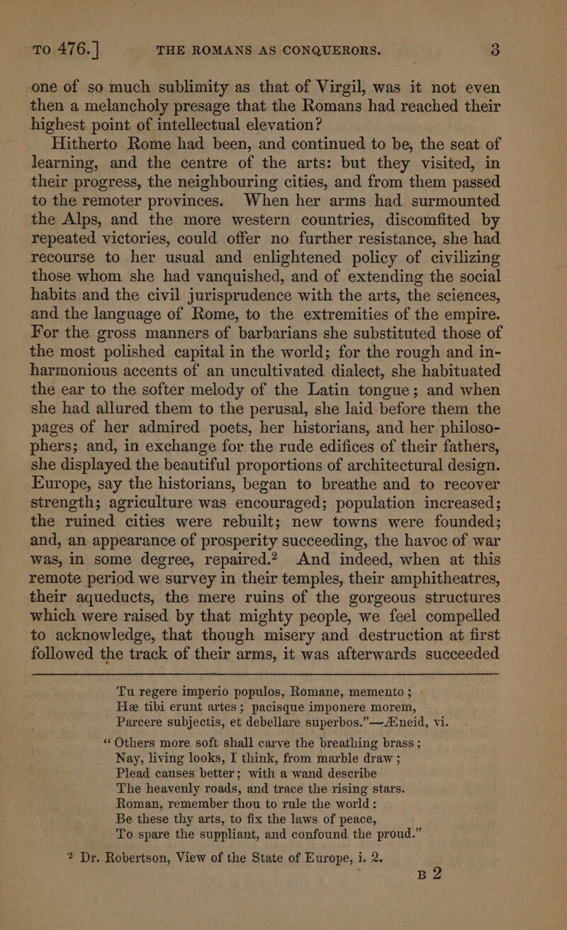 one of so much sublimity as that of Virgil, was it not even then a melancholy presage that the Romans had reached their highest point of intellectual elevation? Hitherto Rome had been, and continued to be, the seat of learning, and the centre of the arts: but they visited, in their progress, the neighbouring cities, and from them passed to the remoter provinces. When her arms had surmounted the Alps, and the more western countries, discomfited by repeated victories, could offer no further resistance, she had recourse to her usual and enlightened policy of civilizing those whom she had vanquished, and of extending the social habits and the civil jurisprudence with the arts, the sciences, and the language of Rome, to the extremities of the empire. For the gross manners of barbarians she substituted those of the most polished capital in the world; for the rough and in- harmonious accents of an uncultivated dialect, she habituated the ear to the softer melody of the Latin tongue; and when she had allured them to the perusal, she laid before them the pages of her admired poets, her historians, and her philoso- phers; and, in exchange for the rude edifices of their fathers, she displayed the beautiful proportions of architectural design. Europe, say the historians, began to breathe and to recover strength; agriculture was encouraged; population increased; the ruimed cities were rebuilt; new towns were founded; and, an appearance of prosperity succeeding, the havoc of war was, in some degree, repaired.2 And indeed, when at this remote period we survey in their temples, their amphitheatres, their aqueducts, the mere ruins of the gorgeous structures which were raised by that mighty people, we feel compelled to acknowledge, that though misery and destruction at first followed the track of their arms, it was afterwards succeeded. Tu regere imperio populos, Romane, memento ; He tibi erunt artes; pacisque imponere morem, Parcere subjectis, et debellare superbos.”—neid, vi. “Others more soft shall carve the breathing brass ; Nay, living looks, I think, from marble draw ; Plead causes better; with a wand describe The heavenly roads, and trace the rising stars. Roman, remember thou to rule the world: Be these thy arts, to fix the laws of peace, To spare the suppliant, and confound the proud.” 2 Dr. Robertson, View of the State of Europe, i. 2. B2