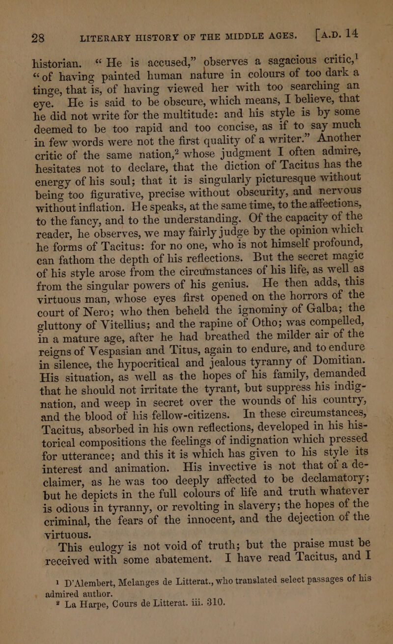 historian. “He is accused,” observes a sagacious critic,! “of having painted human nature in colours of too dark a tinge, that is, of having viewed her with too searching an eye. He is said to be obscure, which means, I believe, that he did not write for the multitude: and his style is by some deemed to be too rapid and too concise, as if to say much - in few words were not the first quality of a writer.” Another critic of the same nation,? whose judgment I often admire, hesitates not to declare, that the diction of Tacitus has the energy of his soul; that it is singularly picturesque without being too figurative, precise without obscurity, and nervous without inflation. He speaks, at the same time, to the affections, to the fancy, and to the understanding. Of the capacity of the reader, he observes, we may fairly judge by the opinion which he forms of Tacitus: for no one, who is not himself profound, can fathom the depth of his reflections. But the secret magic of his style arose from the circumstances of his life, as well as from the singular powers of his genius. He then adds, this virtuous man, whose eyes first opened on the horrors of the court of Nero; who then beheld the ignominy of Galba; the gluttony of Vitellius; and the rapine of Otho; was compelled, in a mature age, after he had breathed the milder air of the reigns of Vespasian and Titus, again to endure, and to endure in silence, the hypocritical and jealous tyranny of Domitian. ~ His situation, as well as the hopes of his family, demanded that he should not irritate the tyrant, but suppress his indig- nation, and weep in secret over the wounds of his country, and the blood of his fellow-citizens. In these circumstances, Tacitus, absorbed in his own reflections, developed in his his- torical compositions the feelings of indignation which pressed for utterance; and this it is which has given to his style its interest and animation. His invective is not that of a de- claimer, as he was too deeply affected to be declamatory ; but he depicts in the full colours of life and truth whatever is odious in tyranny, or revolting in slavery; the hopes of the criminal, the fears of the innocent, and the dejection of the virtuous. This eulogy is not void of truth; but the praise must be received with some abatement. I have read Tacitus, and 1 1 D’Alembert, Melanges de Litterat., who translated select passages of his . admired author. 2 La Harpe, Cours de Litterat. iii. 310.