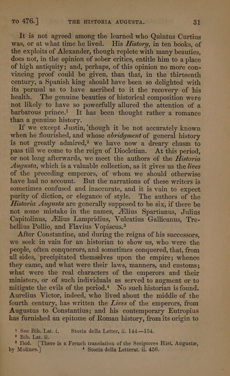 To 476. | THE HISTORIA AUGUSTA. 31 It is not agreed among the learned who Quintus Curtius was, or at what time he lived. His History, in ten books, of the exploits of Alexander, though replete with many beauties, does not, in the opinion of sober critics, entitle him to a place of high antiquity; and, perhaps, of this opinion no more con- vincing proof could be given, than that, in the thirteenth century, a Spanish king should have been so delighted with its perusal as to have ascribed to it the recovery of his health. The genuine beauties of historical composition were not likely to have so powerfully allured the attention of a barbarous prince.! It has been thought rather a romance than a genuine history. If we except Justin, though it be not accurately known when he flourished, and whose abridgment of general history is not greatly admired,? we have now a dreary chasm to pass till we come to the reign of Diocletian. At this period, or not long afterwards, we meet the authors of the Historia Augusta, which is a valuable collection, as it gives us the lives of the preceding emperors, of whom we should otherwise have had no account. But the narrations of these writers is sometimes confused and inaccurate, and it is vain to expect purity of diction, or elegance of style. The authors of the Historia Augusta are generally supposed to be six, if there be not some mistake in the names, A¢lius Spartianus, Julius Capitolinus, A¢lius Lampridius, Vulcatius Gallicanus, Tre- bellius Pollio, and Flavius Vopiscus.* After Constantine, and during the reigns of his successors, we seek in vain for an historian to show us, who were the people, often conquerors, and sometimes conquered, that, from all sides, ‘precipitated themselves upon the empire; whence they came, and what were their laws, manners, and customs; what were the real characters of the emperors and their ministers, or of such individuals as served to augment or to mitigate the evils of the period.4 No such historian is found. Aurelius Victor, indeed, who lived about the middle of the fourth century, has written the Lives of the emperors, from Augustus to Constantius; and his contemporary Eutropius has furnished an epitome of Roman history, from its origin to 1 See Bib. Lat. i. Storia della Letter, ii. 144—154. 2 Bib. Lat. ii. 3 Ibid. {There is a French translation of the Scriptores Hist, Auguste,