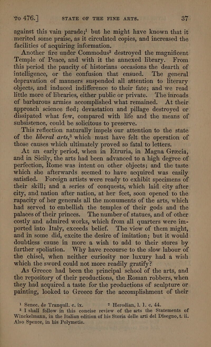 against this vain parade;! but he might have known that it merited some praise, as it circulated copies, and increased the facilities of acquiring information. Another fire under Commodus? destroyed the magnificent Temple of Peace, and with it the annexed library. From this period the paucity of historians occasions the dearth of intelligence, or the confusion that ensued. The general depravation of manners suspended all attention to literary objects, and induced indifference to their fate; and we read little more of libraries, either public or private. The inroads cf barbarous armies accomplished what remained. At their approach science fled; devastation and pillage destroyed or dissipated what few, compared with life and the means of subsistence, could be solicitous to preserve. This reflection naturally impels our attention to the state of the liberal arts,’ which must have felt. the operation of those causes which ultimately proved so fatal to letters. At an early period, when in Etruria, in Magna Grecia, and in Sicily, the arts had been advanced to a high degree of perfection, Rome was intent on other objects; and the taste which she afterwards seemed to have acquired was easily satisfied. Foreign artists were ready to exhibit specimens of their skill; and a series of conquests, which laid city after city, and nation after nation, at her feet, soon opened to the rapacity of her generals all the monuments of the arts, which had served to embellish the temples of their gods and the palaces of their princes. ‘The number of statues, and of other costly and admired works, which from all quarters were im- ported into Italy, exceeds belief. The view of them might, and in some did, excite the desire of imitation; but it would doubtless cause in more a wish to add to their stores by further spoliation. Why have recourse to the slow labour of the chisel, when neither curiosity nor luxury had a wish which the sword could not more readily gratify? As Greece had been the principal school of the arts, and the repository of their productions, the Roman robbers, when they had acquired a taste for the productions of sculpture or painting, looked to Greece for the accomplishment of their 1 Senec. de Tranquil. c. ix. 2 Herodian, 1. 1. c. 44. 3 I shall follow in this concise review of the arts the Statements of Winckelmann, in the Italian edition of his Storia delle arti del Disegno, t. ii. Also Spence, in his Polymetis.