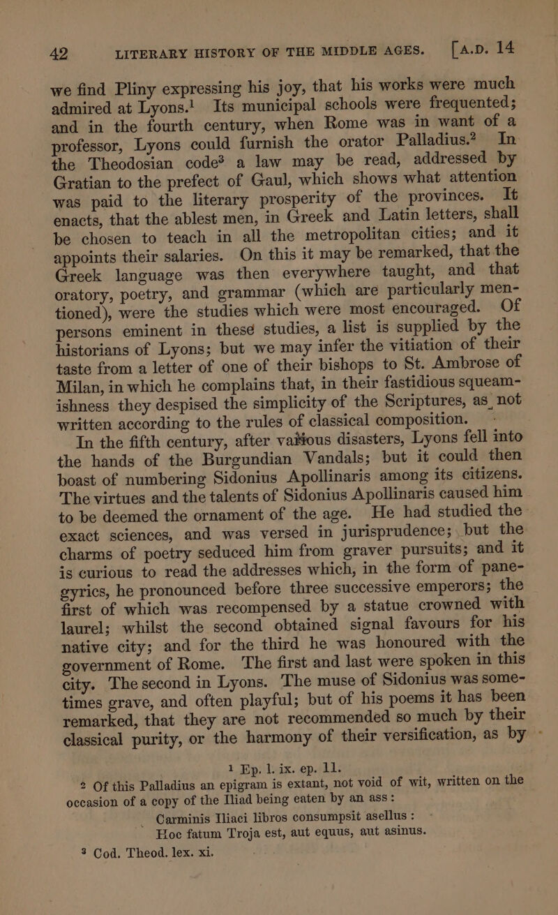 we find Pliny expressing his joy, that his works were much admired at Lyons.! Its municipal schools were frequented ; and in the fourth century, when Rome was in want of a professor, Lyons could furnish the orator Palladius.2 In the Theodosian code* a law may be read, addressed by Gratian to the prefect of Gaul, which shows what attention was paid to the literary prosperity of the provinces. It enacts, that the ablest men, in Greek and Latin letters, shall be chosen to teach in all the metropolitan cities; and it appoints their salaries. On this it may be remarked, that the Greek language was then everywhere taught, and that oratory, poetry, and grammar (which are particularly men- tioned), were the studies which were most encouraged. Of persons eminent in these studies, a list is supplied by the historians of Lyons; but we may infer the vitiation of their taste from a letter of one of their bishops to St. Ambrose of Milan, in which he complains that, in their fastidious squeam- ishness they despised the simplicity of the Scriptures, as, not written according to the rules of classical composition. . In the fifth century, after vaitious disasters, Lyons fell into the hands of the Burgundian Vandals; but it could then boast of numbering Sidonius Apollinaris among its citizens. The virtues and the talents of Sidonius Apollinaris caused him to be deemed the ornament of the age. He had studied the exact sciences, and was versed in jurisprudence; but the charms of poetry seduced him from graver pursuits; and it is curious to read the addresses which, in the form of pane- gyrics, he pronounced before three successive emperors; the first of which was recompensed by a statue crowned with laurel; whilst the second obtained signal favours for his native city; and for the third he was honoured with the government of Rome. The first and last were spoken in this city. The second in Lyons. The muse of Sidonius was some- times grave, and often playful; but of his poems it has been remarked, that they are not recommended so much by their classical purity, or the harmony of their versification, as by - 1. Bp) l.ix. ep. Ll. 2 Of this Palladius an epigram is extant, not void of wit, written on the occasion of a copy of the Iliad being eaten by an ass: _ Carminis Tliaci libros consumpsit asellus : Hoe fatum Troja est, aut equus, aut asinus. 3 Cod. Theod. lex. xi.