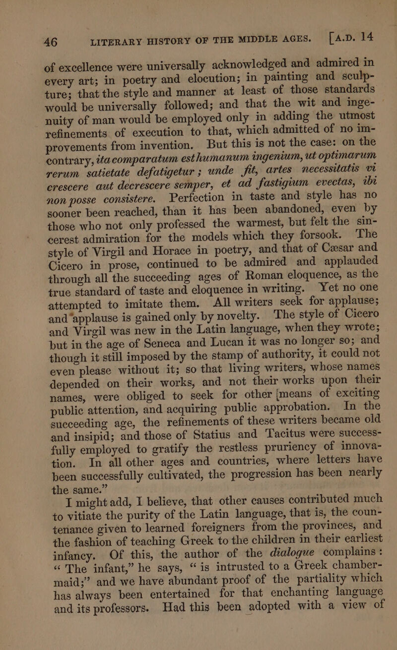 of excellence were universally acknowledged and admired in every art; in poetry and elocution; in painting and sculp- ture; that the style and manner at least of those standards would be universally followed; and that the wit and inge- © nuity of man would be employed only in adding the utmost refinements of execution to that, which admitted of no im- provements from invention. But this is not the case: on the contrary, 7a comparatum esthumanum ingenium, ut optimarum rerum satietate defatigetur ; unde fit, artes necessitatis vt crescere aut decrescere semper, et ad fastigium evectas, abt non posse consistere. Perfection in taste and style has no sooner been reached, than it has been abandoned, even by those who not only professed the warmest, but felt the sin- cerest admiration for the models which they forsook. The style of Virgil and Horace in poetry, and that of Cesar and Cicero in prose, continued to be admired and applauded through all the succeeding ages of Roman eloquence, as the true standard of taste and eloquence in writing. Yet no one attempted to imitate them. All writers seek for applause; and “applause is gained only by novelty. ‘The style of Cicero and Virgil was new in the Latin language, when they wrote; but in the age of Seneca and Lucan it was no longer so; and though it still imposed by the stamp of authority, it could not even please without it; so that living writers, whose names depended on their works, and not their works upon their names, were obliged to seek for other [means of exciting public attention, and acquiring public approbation. In the sueceeding age, the refinements of these writers became old and insipid; and those of Statius and Tacitus were success- fully employed to gratify the restless pruriency of innova- tion. In all other ages and countries, where letters have been successfully cultivated, the progression has been nearly the same.” I might add, I believe, that other causes contributed much to vitiate the purity of the Latin language, that is, the coun- tenance given to learned foreigners from the provinces, and the fashion of teaching Greek to the children in their earliest infancy. Of this, the author of the dialogue complains : ‘The infant,” he says, “is intrusted to a Greek chamber- maid;” and we have abundant proof of the partiality which has always been entertained for that enchanting language and its professors. Had this been adopted with a view of