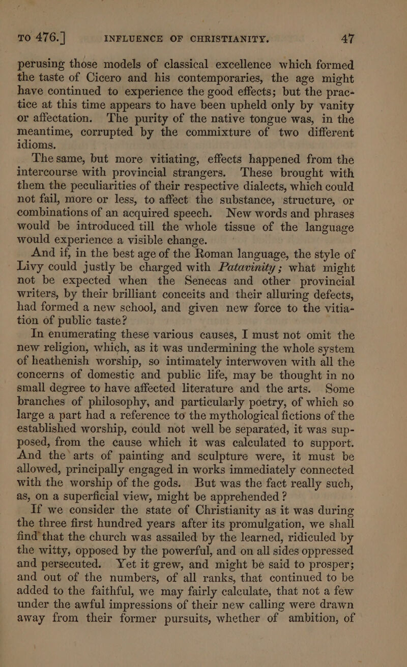 perusing those models of classical excellence which formed the taste of Cicero and his contemporaries, the age might have continued to experience the good effects; but the prac- tice at this time appears to have been upheld only by vanity or affectation. The purity of the native tongue was, in the meantime, corrupted by the commixture of two different idioms. The same, but more vitiating, effects happened from the intercourse with provincial strangers. These brought with them the peculiarities of their respective dialects, which could not fail, more or less, to affect the substance, structure, or combinations of an acquired speech. New words and phrases would be introduced till the whole tissue of the language would experience a visible change. And if, in the best age of the Roman language, the style of Livy could justly be charged with Patavinity; what might not be expected when the Senecas and other provincial writers, by their brilliant conceits and their alluring defects, had formed a new school, and given new force to the vitia- tion of public taste? | In enumerating these various causes, I must not omit the new religion, which, as it was undermining the whole system of heathenish worship, so intimately interwoven with all the concerns of domestic and public life, may be thought in no small degree to have affected literature and the arts. Some branches of philosophy, and particularly poetry, of which so large a part had a reference to the mythological fictions of the established worship, could not well be separated, it was sup- posed, from the cause which it was calculated to support. And the arts of painting and sculpture were, it must be allowed, principally engaged in works immediately connected with the worship of the gods. But was the fact really such, as, on a superficial view, might be apprehended ? If we consider the state of Christianity as it was during the three first hundred years after its promulgation, we shall find’ that the church was assailed by the learned, ridiculed by the witty, opposed by the powerful, and on all sides oppressed and persecuted. Yet it grew, and might be said to prosper; and out of the numbers, of all ranks, that continued to be added to the faithful, we may fairly calculate, that not a few under the awful impressions of their new calling were drawn away from their former pursuits, whether of ambition, of