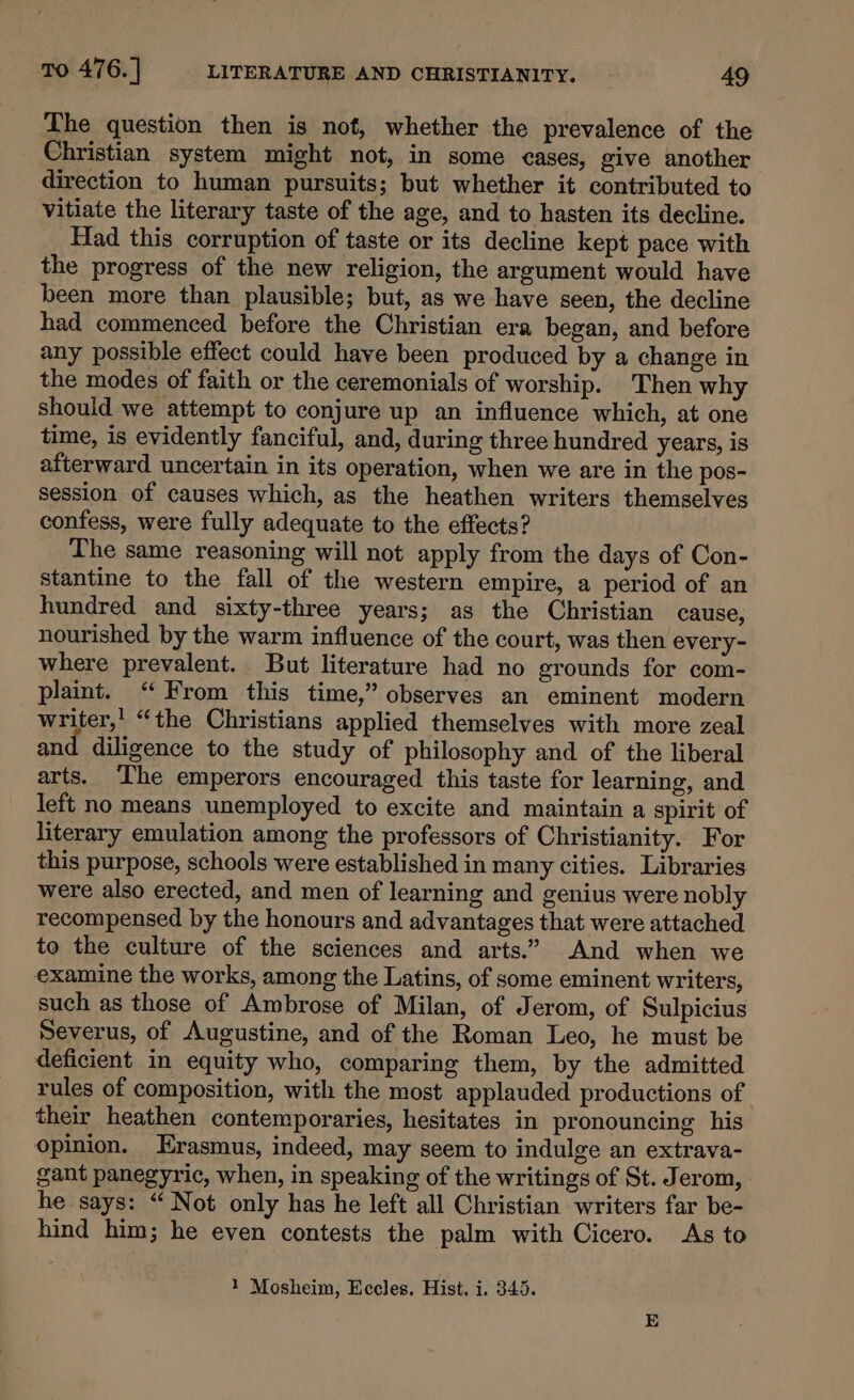 The question then is not, whether the prevalence of the Christian system might not, in some cases, give another direction to human pursuits; but whether it contributed to Vitiate the literary taste of the age, and to hasten its decline. Had this corruption of taste or its decline kept pace with the progress of the new religion, the argument would have been more than plausible; but, as we have seen, the decline had commenced before the Christian era began, and before any possible effect could have been produced by a change in the modes of faith or the ceremonials of worship. Then why should we attempt to conjure up an influence which, at one time, is evidently fanciful, and, during three hundred years, is afterward uncertain in its operation, when we are in the pos- session of causes which, as the heathen writers themselves confess, were fully adequate to the effects? The same reasoning will not apply from the days of Con- stantine to the fall of the western empire, a period of an hundred and sixty-three years; as the Christian cause, nourished by the warm influence of the court, was then every- where prevalent. But literature had no grounds for com- plaint. “ From this time,” observes an eminent modern writer,’ “the Christians applied themselves with more zeal and diligence to the study of philosophy and of the liberal arts. ‘Ihe emperors encouraged this taste for learning, and left no means unemployed to excite and maintain a spirit of literary emulation among the professors of Christianity. For this purpose, schools were established in many cities. Libraries were also erected, and men of learning and genius were nobly recompensed by the honours and advantages that were attached to the culture of the sciences and arts.” And when we examine the works, among the Latins, of some eminent writers, such as those of Ambrose of Milan, of Jerom, of Sulpicius Severus, of Augustine, and of the Roman Leo, he must be deficient in equity who, comparing them, by the admitted rules of composition, with the most applauded productions of their heathen contemporaries, hesitates in pronouncing his opinion. Erasmus, indeed, may seem to indulge an extrava- gant panegyric, when, in speaking of the writings of St. Jerom, he says: “ Not only has he left all Christian writers far be- hind him; he even contests the palm with Cicero. As to 1 Mosheim, Eccles. Hist. i. 345.