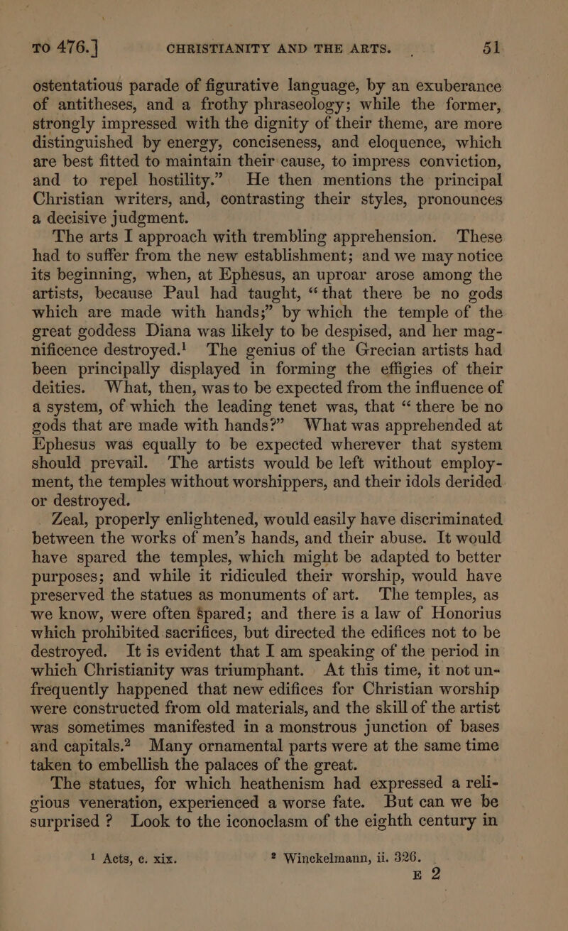 ostentatious parade of figurative language, by an exuberance of antitheses, and a frothy phraseology; while the former, strongly impressed. with the dignity of their theme, are more distinguished by energy, conciseness, and eloquence, which are best fitted to maintain their cause, to impress conviction, and to repel hostility.” He then mentions the principal Christian writers, and, contrasting their styles, pronounces a decisive judgment. The arts I approach with trembling apprehension. These had to suffer from the new establishment; and we may notice its beginning, when, at Ephesus, an uproar arose among the artists, because Paul had taught, “that there be no gods which are made with hands;” by which the temple of the great goddess Diana was likely to be despised, and her mag- nificence destroyed.! The genius of the Grecian artists had been principally displayed in forming the effigies of their deities. What, then, was to be expected from the influence of a system, of which the leading tenet was, that “there be no gods that are made with hands?” What was apprehended at Ephesus was equally to be expected wherever that system should prevail. The artists would be left without employ- ment, the temples without worshippers, and their idols derided or destroyed. Zeal, properly enlightened, would easily have discriminated between the works of men’s hands, and their abuse. It would have spared the temples, which might be adapted to better purposes; and while it ridiculed their worship, would have preserved the statues as monuments of art. The temples, as we know, were often Spared; and there is a law of Honorius which prohibited sacrifices, but directed the edifices not to be destroyed. It is evident that I am speaking of the period in which Christianity was triumphant. At this time, it not un- frequently happened that new edifices for Christian worship were constructed from old materials, and the skill of the artist was sometimes manifested in a monstrous junction of bases and capitals.2, Many ornamental parts were at the same time taken to embellish the palaces of the great. The statues, for which heathenism had expressed a reli- gious veneration, experienced a worse fate. But can we be surprised ? Look to the iconoclasm of the eighth century in 1 Acts, ¢. xix. 2 Winckelmann, ii. 326. Eg