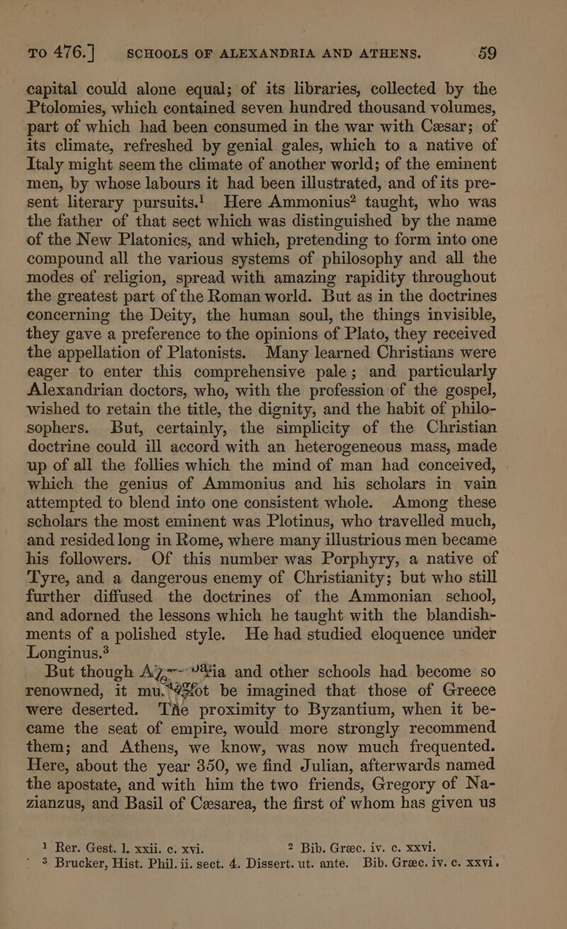 capital could alone equal; of its libraries, collected by the Ptolomies, which contained seven hundred thousand volumes, part of which had been consumed in the war with Cesar; of its climate, refreshed by genial gales, which to a native of Italy might seem the climate of another world; of the eminent men, by whose labours it had been illustrated, and of its pre- sent literary pursuits! Here Ammonius? taught, who was the father of that sect which was distinguished by the name of the New Platonics, and which, pretending to form into one compound all the various systems of philosophy and all the modes of religion, spread with amazing rapidity throughout the greatest part of the Roman world. But as in the doctrines concerning the Deity, the human soul, the things invisible, they gave a preference to the opinions of Plato, they received the appellation of Platonists. Many learned Christians were eager to enter this comprehensive pale; and particularly Alexandrian doctors, who, with the profession of the gospel, wished to retain the title, the dignity, and the habit of philo- sophers. But, certainly, the simplicity of the Christian doctrine could ill accord with an heterogeneous mass, made up of all the follies which the mind of man had conceived, which the genius of Ammonius and his scholars in vain attempted to blend into one consistent whole. Among these scholars the most eminent was Plotinus, who travelled much, and resided long in Rome, where many illustrious men became his followers. Of this number was Porphyry, a native of Tyre, and a dangerous enemy of Christianity; but who still further diffused the doctrines of the Ammonian school, and adorned the lessons which he taught with the blandish- ments of a polished style. He had studied eloquence under Longinus.? But though AZ~-~-*¥ia and other schools had become so renowned, it mu. Qf be imagined that those of Greece were deserted. Tite proximity to Byzantium, when it be- came the seat of empire, would. more strongly recommend them; and Athens, we know, was now much frequented. Here, about the year 350, we find Julian, afterwards named the apostate, and with him the two friends, Gregory of Na- zianzus, and Basil of Cxsarea, the first of whom has given us 1 Rer. Gest. 1. xxii. c. xvi. 2 Bib. Grae. iv. ¢. Xxvi. ‘ 8% Brucker, Hist. Phil. ii. sect. 4. Dissert. ut. ante. Bib. Greece. iv. c. xxvi.