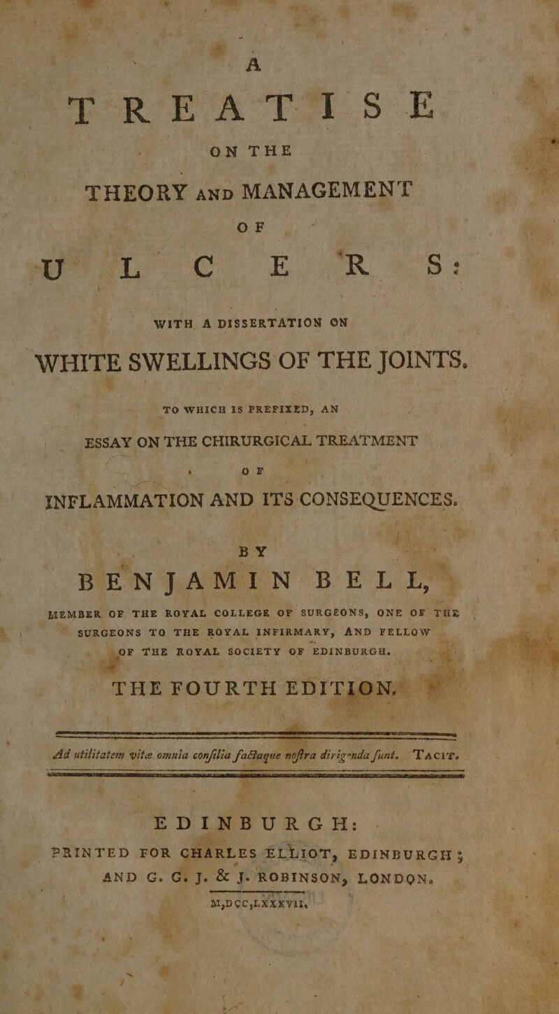 , Lop A  TORE A Te 5. ; | ON THE | om “THEORY anp MANAGEMENT ide OF | ‘ ated a wre ee ER 8 4 WITH A DISSERTATION ON WHITE SWELLINGS OF THE JOINTS. TO WHICH is teh Sea AN ; hy 2 ea a a bf Nive ESSAY ON THE CHIRURGICAL TREATMENT ‘i ie Pei * ‘ 7 éy J a OF da i INFLAMMATION AND ITS CONSEQUENCES. BY. _-e a BENJAMIN BELLI,” , MEMBER OF THE ROYAL COLLEGE OF, “SURGEONS, ONE OF THE x SURGEONS TO THE ROYAL INFIRMARY, AND FELLOW c : ‘S THE ROYAL SOCIETY OF ‘EDINBURGH. ; THE FOURTH EDITI : ne ® . Ad utilitatem vite. omni. 7 noftra dirixona Ad utilita em vite. omnia confilia Sadge nofira dirig nda funt. . ‘Pacts, . PRINTED FOR CHARLES eS ee EDINBURGH 3, AND G.G.J. &amp; fe ROBINSON, LONDON. . mae —_-—- + ee -M,DOC,LEXKVII,