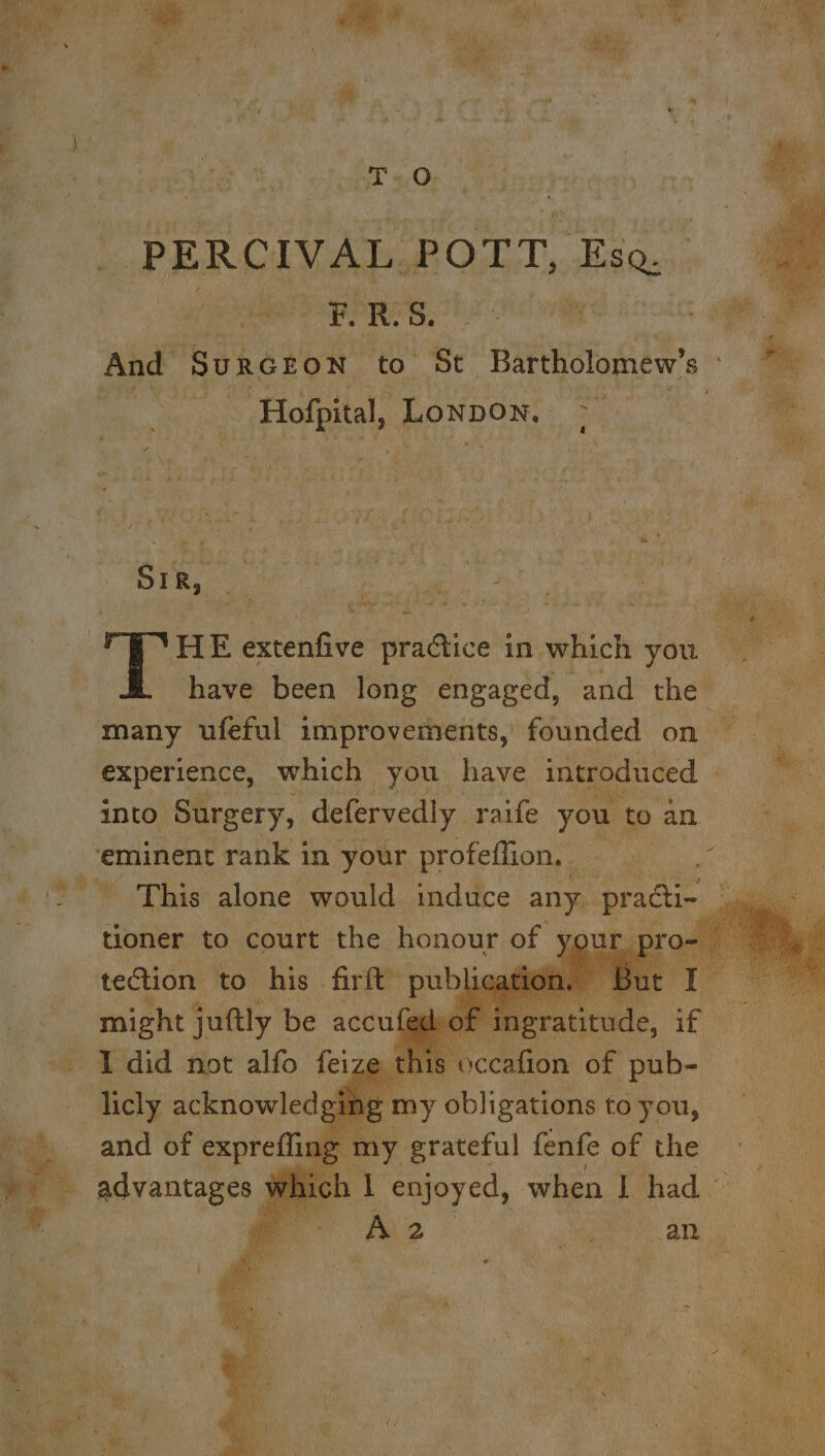 PERCIVAL | Port, Esq And Su U rR GEON to St Bartholomew’ $ _ Hofpital, Lonpon. ae a &lt; Ned s* us ‘ as it , y 3 #2 : % ~~. 5 » f . re. a % { 4 5 f fi i : gpa? Beaty . 4 ee ee ; +“ m y 3 # : ’ No} Ry i 4 | SIR, eh ae ok ee rg 2 ‘ i Lady, Wie Pe a : 4 ri ae E » oy, ~ ae ae a fi ‘ gh LEY ‘ fi Fr ade) dca ws ion | # © HE extenfive Bracice’ in which you ™e have been long engaged, and che® many ufeful improvements, founded on — experience, which you have introduced into Surgery, defervedly raife you. to a an | : ‘eminent rank in your profeffion. 2 This alone would induce um pragi- , tioner to court the honour of your tection to his firft” publ _ might juttly be accufet he did not alfo feiz . has acknowledsg and of exprefli 9 % advantages gmy Sbiigadens to 6 yor rou, y grateful fenfe of the