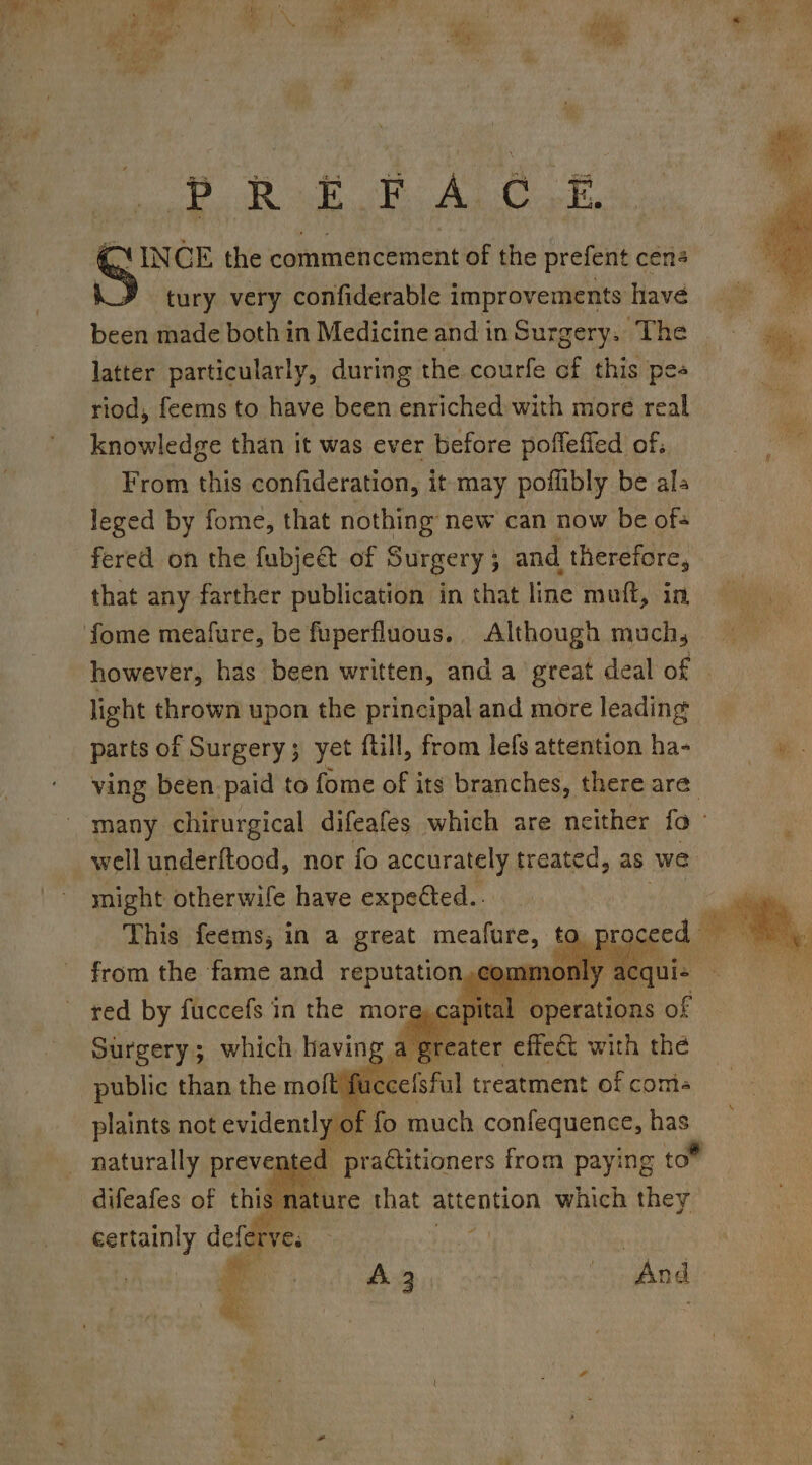 PR EEA CoE CY INCE the commencement of the prefent cen tury very confiderable improvements have been made both in Medicine and in Surgery. The latter particularly, during the courfe cf this pes riod, feems to have been enriched with more real knowledge than it was ever before poffeffed of. From this confideration, it may poilibly be als leged by fome, that nothing new can now be ofs fered on the fubje&amp; of Surgery 5 ; and therefore, that any farther publication in that line muft, in, fome meafure, be fuperfluous.. Although much, however, has been written, and a great deal of light thrown upon the principal and more leading parts of Surgery; yet ftill, from lefs attention ha- ving been. paid to fome of its branches, there are. many chirurgical difeafes which are neither fo well underftood, nor fo accurately treated, as we might otherwile have expected.. This feems,; in a great meafure, to irom sae ae and aii, plaints not aera fo His st thas naturally prevenies: Ppracuboners | from pays ying toe certainly deiiferes “es re ys |