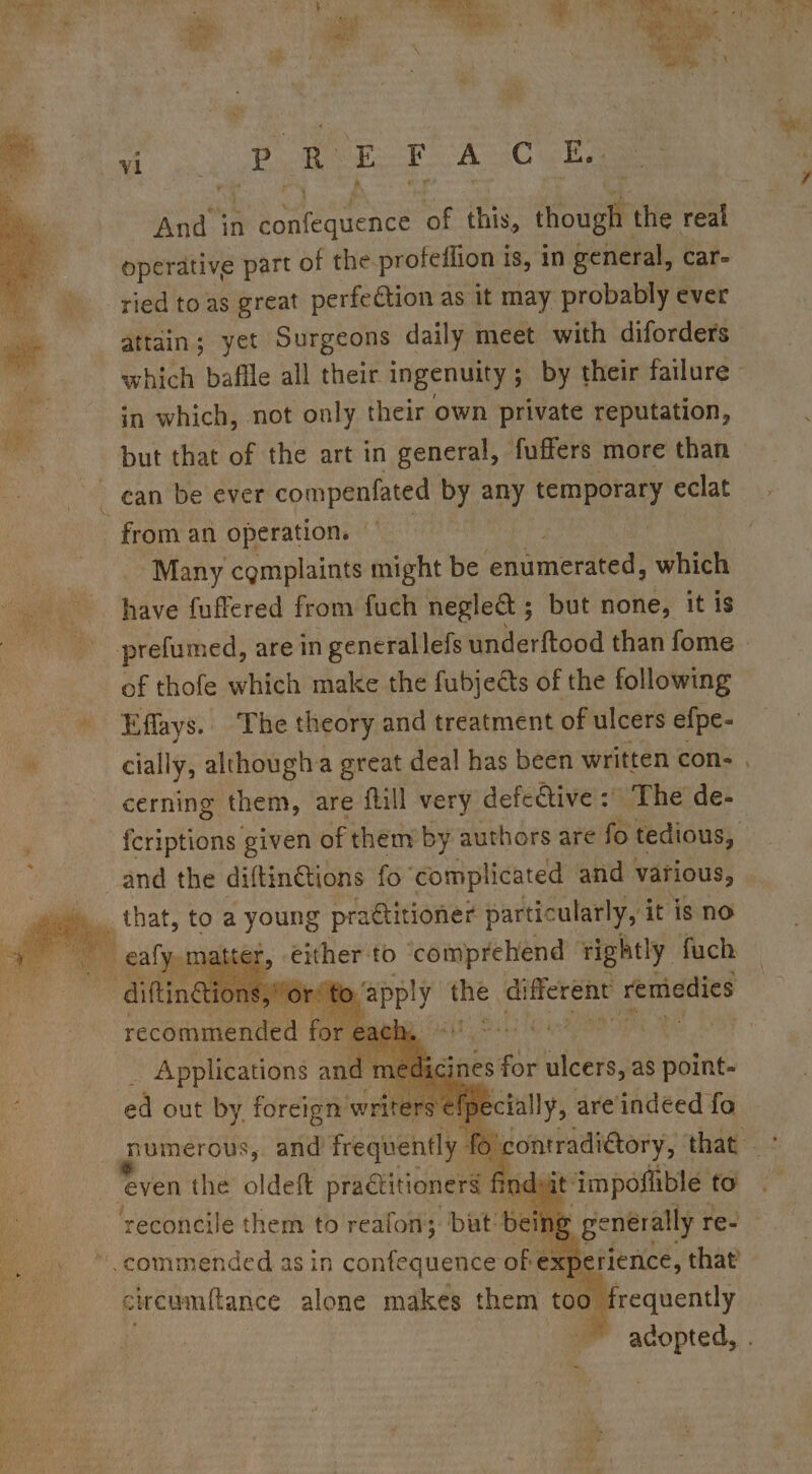 i a a OR a Sa &lt; R E F A Cui And in ae) ater of this, ical the real operative part of the profeflion is, in general, car- ried toas great perfection as it may probably ever attain; yet Surgeons daily meet with diforders which bafile all their ingenuity ; by their failure” in which, not only their own private reputation, but that of the art in general, fuffers more than _ from an operation. Many cgmplaints might Be enumerated, which have fuffered from fuch negle&amp;t ; but none, it is prefumed, are in gencrallefs underftood than fome of thofe which make the fubjects of the following Effays.. The theory and treatment of ulcers efpe- cially, although a great deal has been written con . cerning them, are flill very defective :' The de- fcriptions given of them by authors are fo tedious, that, toa young practitioner particularly, it is no either to ‘comprehend rightly fuch — or te Sue nigel different remiedies bait impofible: to meses re- : 00 ; re aent ~ adopted, .