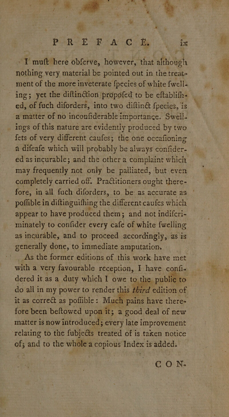 PERE Ae Soe _ » T mutt here obferve, however, that although nothing very material be pointed out in the treat- ment of the more inveterate fpecies of white fwell- ing; yet the diftinction propofed to be eftablifh- ed, of fuch diforders, into two diftin&amp; {pecies, ‘is ‘a matter of no inconfiderable importance. Swell. ings of this nature are evidently produced by two fets of very different caufes; the one occafioning a difeafe which will probably be always confider- ed as incurable; and the other a complaint wae may as not only be palliated, but eve completely carried off. Practitioners ought sts fore, in all fuch diforders, to be as accurate as poffible in diftinguifhing the different caufes which appear to have produced them; and not indifcri- minately to confider every cafe of white {welling as incurable, and to proceed accordingly, as is generally done, to immediate amputation. As the former editions of this work have met with a very favourable reception, I have confi- dered it as a duty which I owe to t DF public to do all in my power to render t 1s tht it as correé&amp; as poflible : Much 1 pains ae Tee fore been beftowed upon it; a good deal of new matter is now introduced; ; every late improvement ‘relating to the fubieéts treated of is taken notice _ of; and to the whole a copious Index is added. CON.