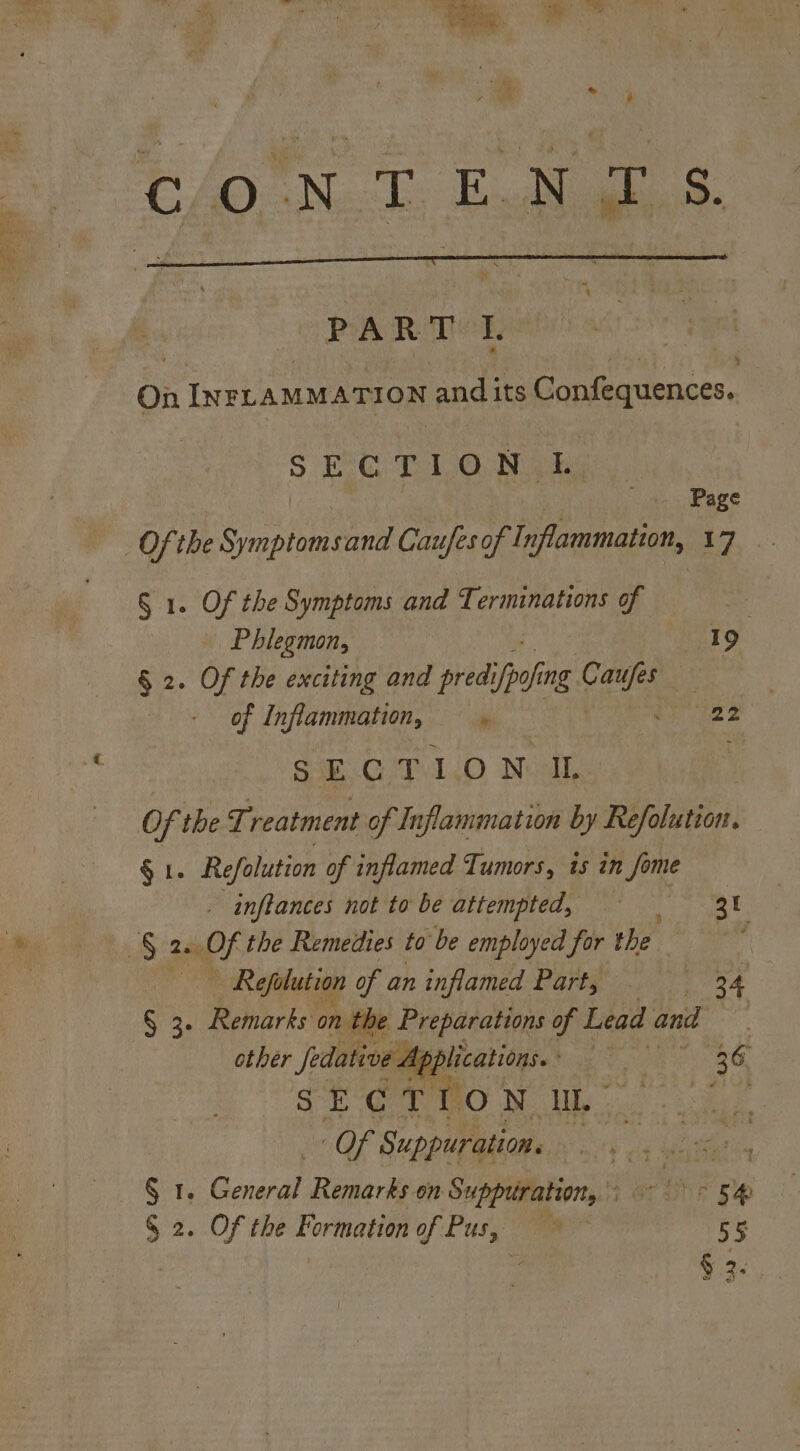 C/O NLT End gh 8. PART L : On INFLAMMATION and its Confequences. SECTION IL Page Of the Saptnaenne Caufes of Inflammation, 17 § 1. Of the Symptoms and Terminations of Phlegmon, 19 7 § 2. Of the exciting and pred: ‘ial ing cae 3 + of Inflammation, — 22 SECTION II. Of the Treatment of Inflammation by Rifolieonl § 1. Refolution of inflamed Tumors, is in ie _ inflances not to be attempted, = | 3h § Sh the Remedies to be employed for the | | — Refolution of an inflamed Part, 24 § 3- Remarks ont le Preparations of Lead and other fedative App 36 si ¢F tow UL. ye Of Suppuration. a as § 1 Geial Remarks on Suppuration, a ae ee 5